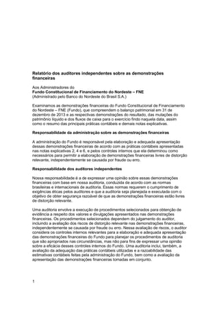 Relatório dos auditores independentes sobre as demonstrações
financeiras
Aos Administradores do
Fundo Constitucional de Financiamento do Nordeste – FNE
(Administrado pelo Banco do Nordeste do Brasil S.A.)
Examinamos as demonstrações financeiras do Fundo Constitucional de Financiamento
do Nordeste – FNE (Fundo), que compreendem o balanço patrimonial em 31 de
dezembro de 2013 e as respectivas demonstrações do resultado, das mutações do
patrimônio líquido e dos fluxos de caixa para o exercício findo naquela data, assim
como o resumo das principais práticas contábeis e demais notas explicativas.
Responsabilidade da administração sobre as demonstrações financeiras
A administração do Fundo é responsável pela elaboração e adequada apresentação
dessas demonstrações financeiras de acordo com as práticas contábeis apresentadas
nas notas explicativas 2, 4 e 6, e pelos controles internos que ela determinou como
necessários para permitir a elaboração de demonstrações financeiras livres de distorção
relevante, independentemente se causada por fraude ou erro.
Responsabilidade dos auditores independentes
Nossa responsabilidade é a de expressar uma opinião sobre essas demonstrações
financeiras com base em nossa auditoria, conduzida de acordo com as normas
brasileiras e internacionais de auditoria. Essas normas requerem o cumprimento de
exigências éticas pelos auditores e que a auditoria seja planejada e executada com o
objetivo de obter segurança razoável de que as demonstrações financeiras estão livres
de distorção relevante.
Uma auditoria envolve a execução de procedimentos selecionados para obtenção de
evidência a respeito dos valores e divulgações apresentados nas demonstrações
financeiras. Os procedimentos selecionados dependem do julgamento do auditor,
incluindo a avaliação dos riscos de distorção relevante nas demonstrações financeiras,
independentemente se causada por fraude ou erro. Nessa avaliação de riscos, o auditor
considera os controles internos relevantes para a elaboração e adequada apresentação
das demonstrações financeiras do Fundo para planejar os procedimentos de auditoria
que são apropriados nas circunstâncias, mas não para fins de expressar uma opinião
sobre a eficácia desses controles internos do Fundo. Uma auditoria inclui, também, a
avaliação da adequação das práticas contábeis utilizadas e a razoabilidade das
estimativas contábeis feitas pela administração do Fundo, bem como a avaliação da
apresentação das demonstrações financeiras tomadas em conjunto.

1

 