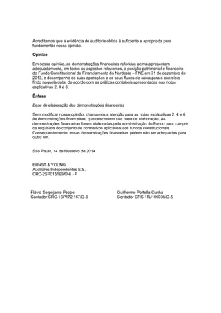 Acreditamos que a evidência de auditoria obtida é suficiente e apropriada para
fundamentar nossa opinião.
Opinião
Em nossa opinião, as demonstrações financeiras referidas acima apresentam
adequadamente, em todos os aspectos relevantes, a posição patrimonial e financeira
do Fundo Constitucional de Financiamento do Nordeste – FNE em 31 de dezembro de
2013, o desempenho de suas operações e os seus fluxos de caixa para o exercício
findo naquela data, de acordo com as práticas contábeis apresentadas nas notas
explicativas 2, 4 e 6.
Ênfase
Base de elaboração das demonstrações financeiras
Sem modificar nossa opinião, chamamos a atenção para as notas explicativas 2, 4 e 6
às demonstrações financeiras, que descrevem sua base de elaboração. As
demonstrações financeiras foram elaboradas pela administração do Fundo para cumprir
os requisitos do conjunto de normativos aplicáveis aos fundos constitucionais.
Consequentemente, essas demonstrações financeiras podem não ser adequadas para
outro fim.
São Paulo, 14 de fevereiro de 2014
ERNST & YOUNG
Auditores Independentes S.S.
CRC-2SP015199/O-6 - F

Flávio Serpejante Peppe
Contador CRC-1SP172.167/O-6

Guilherme Portella Cunha
Contador CRC-1RJ106036/O-5

 