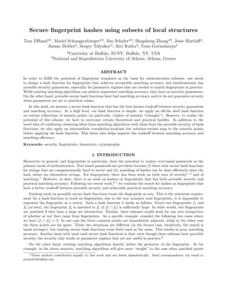 Secure ﬁngerprint hashes using subsets of local structures
Tom Eﬄanda*, Mariel Schneggenburgera*, Jim Schulera*, Bingsheng Zhangab, Jesse Hartloﬀa,
Jimmy Doblera, Sergey Tulyakova, Atri Rudraa, Venu Govindarajua
aUniversity at Buﬀalo, SUNY, Buﬀalo, NY, USA
bNational and Kapodistrian University of Athens, Athens, Greece
ABSTRACT
In order to fulﬁll the potential of ﬁngerprint templates as the basis for authentication schemes, one needs
to design a hash function for ﬁngerprints that achieves acceptable matching accuracy and simultaneously has
provable security guarantees, especially for parameter regimes that are needed to match ﬁngerprints in practice.
While existing matching algorithms can achieve impressive matching accuracy, they have no security guarantees.
On the other hand, provable secure hash functions have bad matching accuracy and/or do not guarantee security
when parameters are set to practical values.
In this work, we present a secure hash function that has the best known tradeoﬀ between security guarantees
and matching accuracy. At a high level, our hash function is simple: we apply an oﬀ-the shelf hash function
on certain collections of minutia points (in particular, triplets of minutia “triangles”). However, to realize the
potential of this scheme, we have to overcome certain theoretical and practical hurdles. In addition to the
novel idea of combining clustering ideas from matching algorithms with ideas from the provable security of hash
functions, we also apply an intermediate translation-invariant but rotation-variant map to the minutia points
before applying the hash function. This latter idea helps improve the tradeoﬀ between matching accuracy and
matching eﬃciency.
Keywords: security, ﬁngerprints, biometrics, cryptography
1. INTRODUCTION
Biometrics in general, and ﬁngerprints in particular, have the potential to replace text-based passwords as the
primary mode of authentication. Text based passwords are prevalent because (i) there exist secure hash functions
for strings that are computationally hard to invert and (ii) matching of hashes can be done eﬃciently since the
hash values are themselves strings. For ﬁngerprints, there has been work on both axes of security1–4
and of
matching.5
However, to date, there is no work on hashes on ﬁngerprints that has both provable security and
practical matching accuracy. Following our recent work,6,7
we continue the search for hashes on ﬁngerprints that
have a better tradeoﬀ between provable security and achievable practical matching accuracy.
Existing work on provably secure hash functions treats the ﬁngerprint as sets. This is the minimum require-
ment for a hash function to work on ﬁngerprints; due to the way scanners read ﬁngerprints, it is impossible to
represent the ﬁngerprint as a vector. Such a hash function h works as follows: Given two ﬁngerprints f1 and
f2 (as sets), the ﬁngerprint f2 is matched to f1 if |f1 ∩ f2| is suﬃciently large. In other words, two ﬁngerprints
are matched if they have a large set intersection. Further, these schemes would work for any sets irrespective
of whether or not they came from ﬁngerprints. As a speciﬁc example, consider the following two cases where
we have |f1 ∩ f2| = 3. In one case the three common points are immediately adjacent, while in the other case
the three points are far apart. These two situations are diﬀerent (in the former case, intuitively, the match is
much stronger), but existing secure hash functions treat both cases as the same. This results in poor matching
accuracy. Another issue with most such secure hash functions is that, even though these schemes have provable
security, the security only works at parameter regimes that are not useful in practice.6
On the other hand, existing matching algorithms heavily utilize the geometry of the ﬁngerprint. So for
example, in the above scenario, matching algorithms will give more “weight” to the case when matched points
*These authors contributed equally to this work and are listed alphabetically. Send correspondence via email to
jcschule@buﬀalo.edu.
 