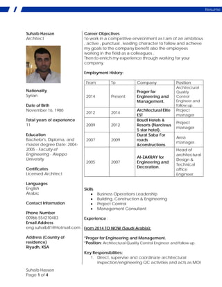 Suhaib Hassan
Page 1 of 4
Resume
Suhaib Hassan
Architect
Nationality
Syrian
Date of Birth
November 16, 1980
Total years of experience
11
Education
Bachelor's, Diploma, and
master degree Date: 2004-
2005 - Faculty of
Engineering - Aleppo
University
Certificates
Licensed Architect
Languages
English
Arabic
Contact Information
Phone Number
00966 554210483
Email Address
eng.suhaib81@Hotmail.com
Address (Country of
residence)
Riyadh, KSA
Career Objectives
To work in a competitive environment as I am of an ambitious
, active , punctual , leading character to follow and achieve
my goals to the company benefit also the employees
working in the field as a colleagues ,
Then to enrich my experience through working for your
company.
Employment History:
From To Company Position
2014 Present
Proger for
Engineering and
Management.
Architectural
Quality
Control
Engineer and
follow up.
2012 2014
Architectural Elite
EST
Project
manager
2009 2012
Boudl Hotels &
Resorts (Narcissus
5 star hotel).
Project
manager
2007 2009
Durat Saba For
roads
&constructions
Area
manager.
2005 2007
Al-ZAKRAY for
Engineering and
Decoration.
Head of
architectural
Design &
Technical
office
Engineer.
Skills
• Business Operations Leadership
• Building, Construction & Engineering
• Project Control
• Management Consultant
Experience :
From 2014 TO NOW (Saudi Arabia):
*Proger for Engineering and Management.
*Position: Architectural Quality Control Engineer and follow up.
Key Responsibilities:
1. Direct, supervise and coordinate architectural
inspection/engineering QC activities and acts as MOI
 