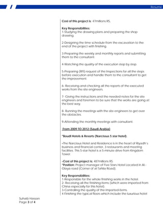 Suhaib Hassan
Page 3 of 4
Resume
Cost of this project is: 47millions RS.
Key Responsibilities:
1-Studying the drawing plans and preparing the shop
drawing.
2-Designing the time schedule from the excavation to the
end of the project with finishing.
3-Preparing the weekly and monthly reports and submitting
them to the consultant.
4-Watching the quality of the execution step by step.
5-Preparing (RFI) request of the Inspections for all the steps
before execution and handle them to the consultant to get
the improvement.
6- Receiving and checking all the reports of the executed
works from the site engineers.
7- Giving the instructions and the needed notes for the site
engineers and foremen to be sure that the works are going at
the best way.
8- Running the meetings with the site engineers to get over
the obstacles.
9-Attending the monthly meetings with consultant.
From 2009 TO 2012 (Saudi Arabia)
*Boudl Hotels & Resorts (Narcissus 5 star hotel).
-The Narcissus Hotel and Residence is in the heart of Riyadh’s
business and financial center, 3 restaurants and meeting
facilities. This 5-star hotel is a 5-minute drive from Kingdom
Tower.
-Cost of this project is; 487millions RS.
*Position: Project manager of Five Stars Hotel Located in Al -
Olaya road (Corner of al Tahlia Road).
Key Responsibilities:
1-Responsible for the whole finishing works in the hotel.
2- Receiving all the finishing items (which were imported from
China especially for this hotel).
3-Controlling the quality of the imported items.
4-Finishing the typical floors which include the luxurious hotel
 