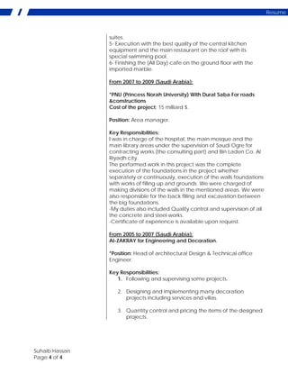 Suhaib Hassan
Page 4 of 4
Resume
suites.
5- Execution with the best quality of the central kitchen
equipment and the main restaurant on the roof with its
special swimming pool.
6- Finishing the (All Day) cafe on the ground floor with the
imported marble.
From 2007 to 2009 (Saudi Arabia):
*PNU (Princess Norah University) With Durat Saba For roads
&constructions
Cost of the project; 15 milliard $.
Position: Area manager.
Key Responsibilities:
I was in charge of the hospital, the main mosque and the
main library areas under the supervision of Saudi Ogre for
contracting works (the consulting part) and Bin Laden Co. Al
Riyadh city.
The performed work in this project was the complete
execution of the foundations in the project whether
separately or continuously, execution of the walls foundations
with works of filling up and grounds. We were charged of
making divisions of the walls in the mentioned areas. We were
also responsible for the back filling and excavation between
the big foundations.
-My duties also included Quality control and supervision of all
the concrete and steel works.
-Certificate of experience is available upon request.
From 2005 to 2007 (Saudi Arabia):
Al-ZAKRAY for Engineering and Decoration.
*Position: Head of architectural Design & Technical office
Engineer.
Key Responsibilities:
1. Following and supervising some projects.
2. Designing and implementing many decoration
projects including services and villas.
3. Quantity control and pricing the items of the designed
projects.
 
