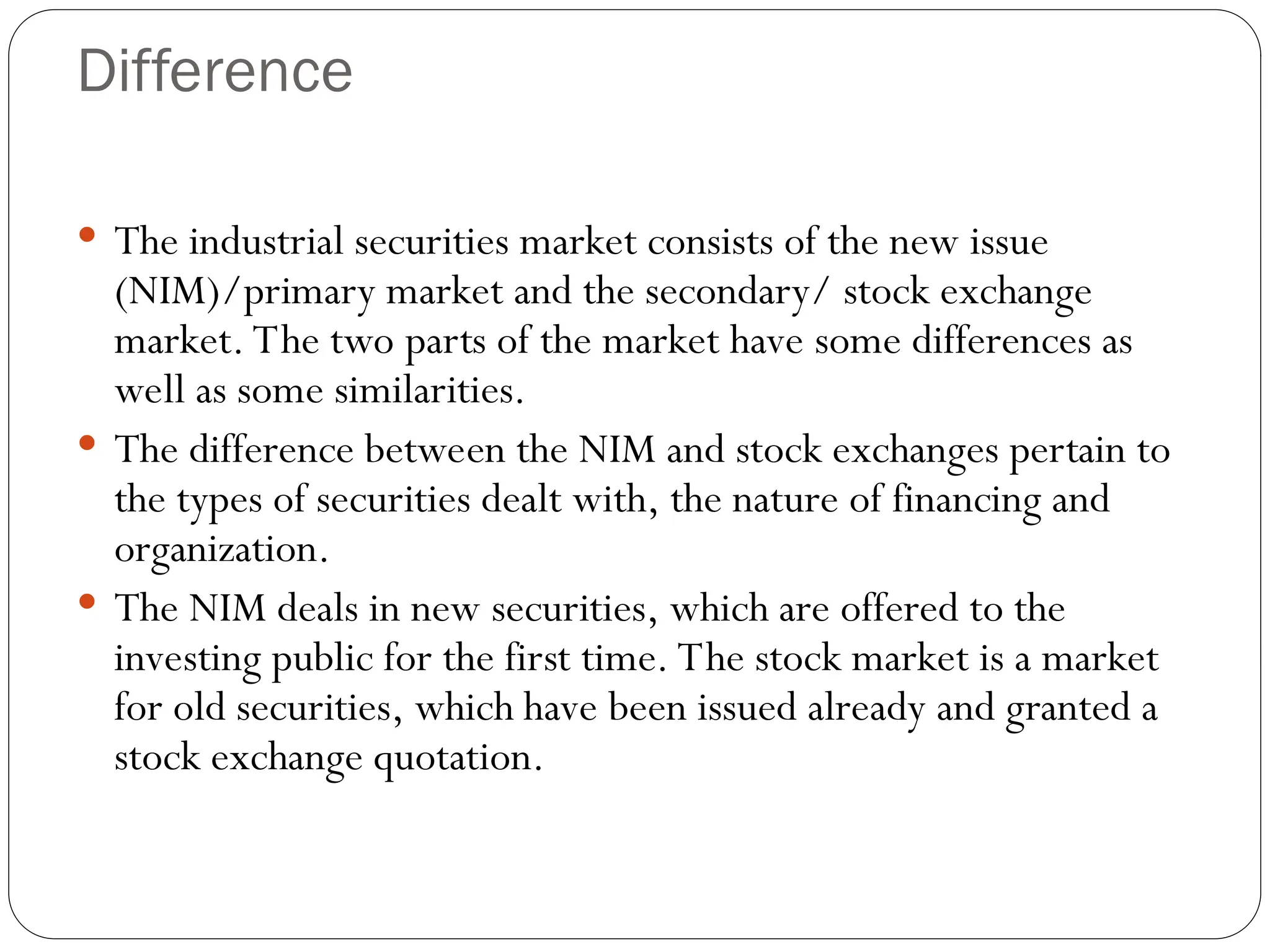 Difference
 The industrial securities market consists of the new issue
(NIM)/primary market and the secondary/ stock exchange
market. The two parts of the market have some differences as
well as some similarities.
 The difference between the NIM and stock exchanges pertain to
the types of securities dealt with, the nature of financing and
organization.
 The NIM deals in new securities, which are offered to the
investing public for the first time. The stock market is a market
for old securities, which have been issued already and granted a
stock exchange quotation.
 