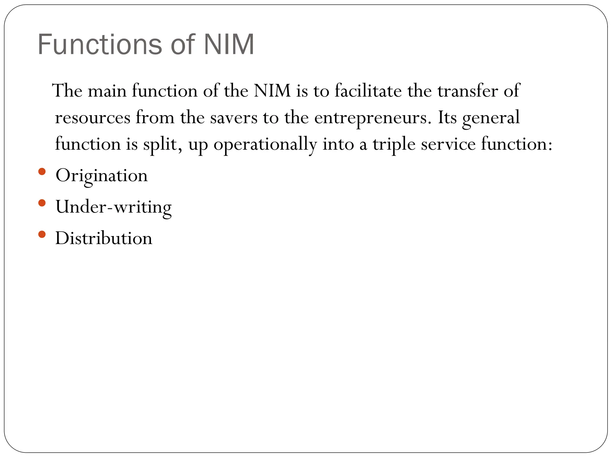 Functions of NIM
The main function of the NIM is to facilitate the transfer of
resources from the savers to the entrepreneurs. Its general
function is split, up operationally into a triple service function:
 Origination
 Under-writing
 Distribution
 