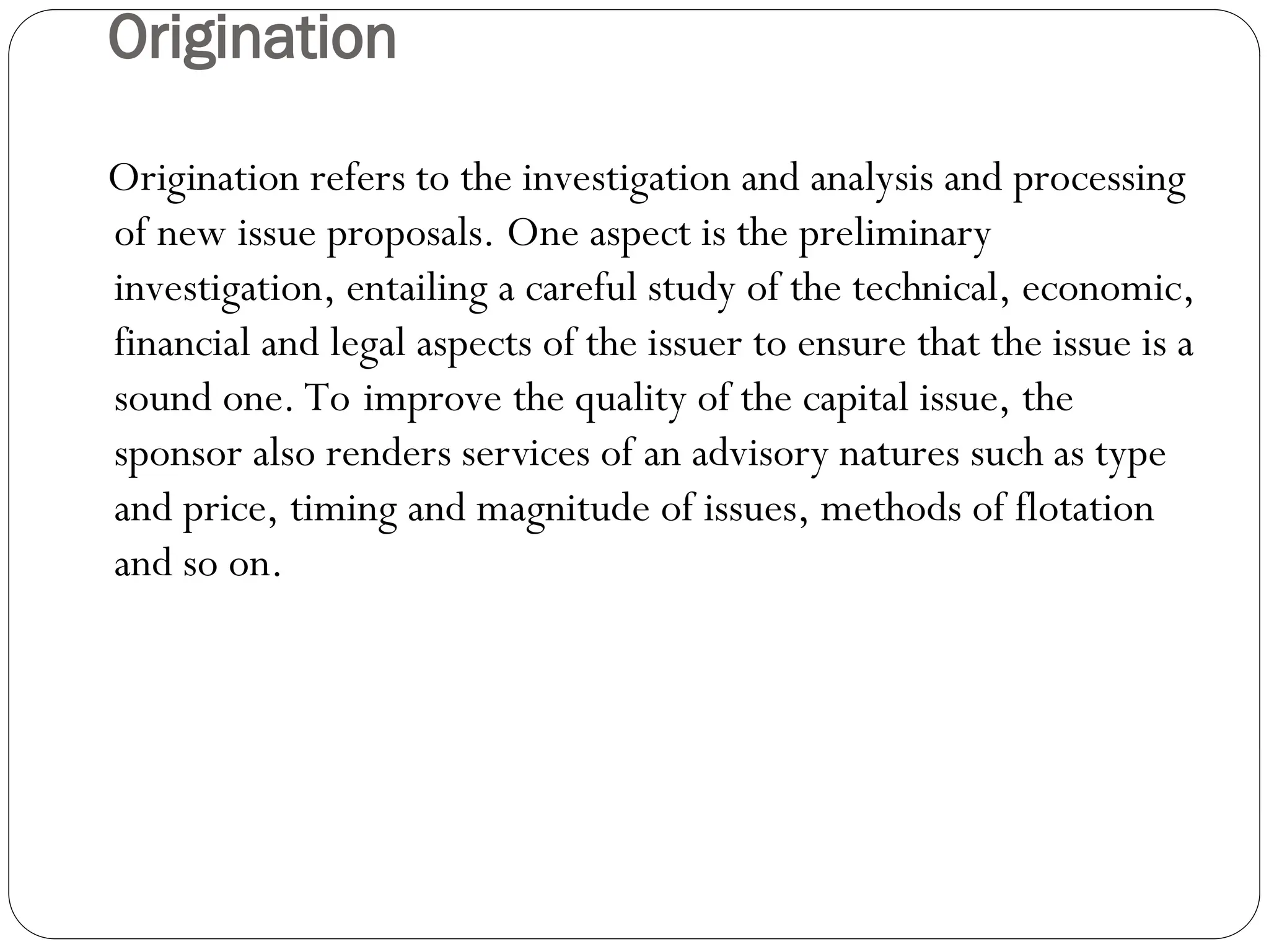 Origination
Origination refers to the investigation and analysis and processing
of new issue proposals. One aspect is the preliminary
investigation, entailing a careful study of the technical, economic,
financial and legal aspects of the issuer to ensure that the issue is a
sound one. To improve the quality of the capital issue, the
sponsor also renders services of an advisory natures such as type
and price, timing and magnitude of issues, methods of flotation
and so on.
 