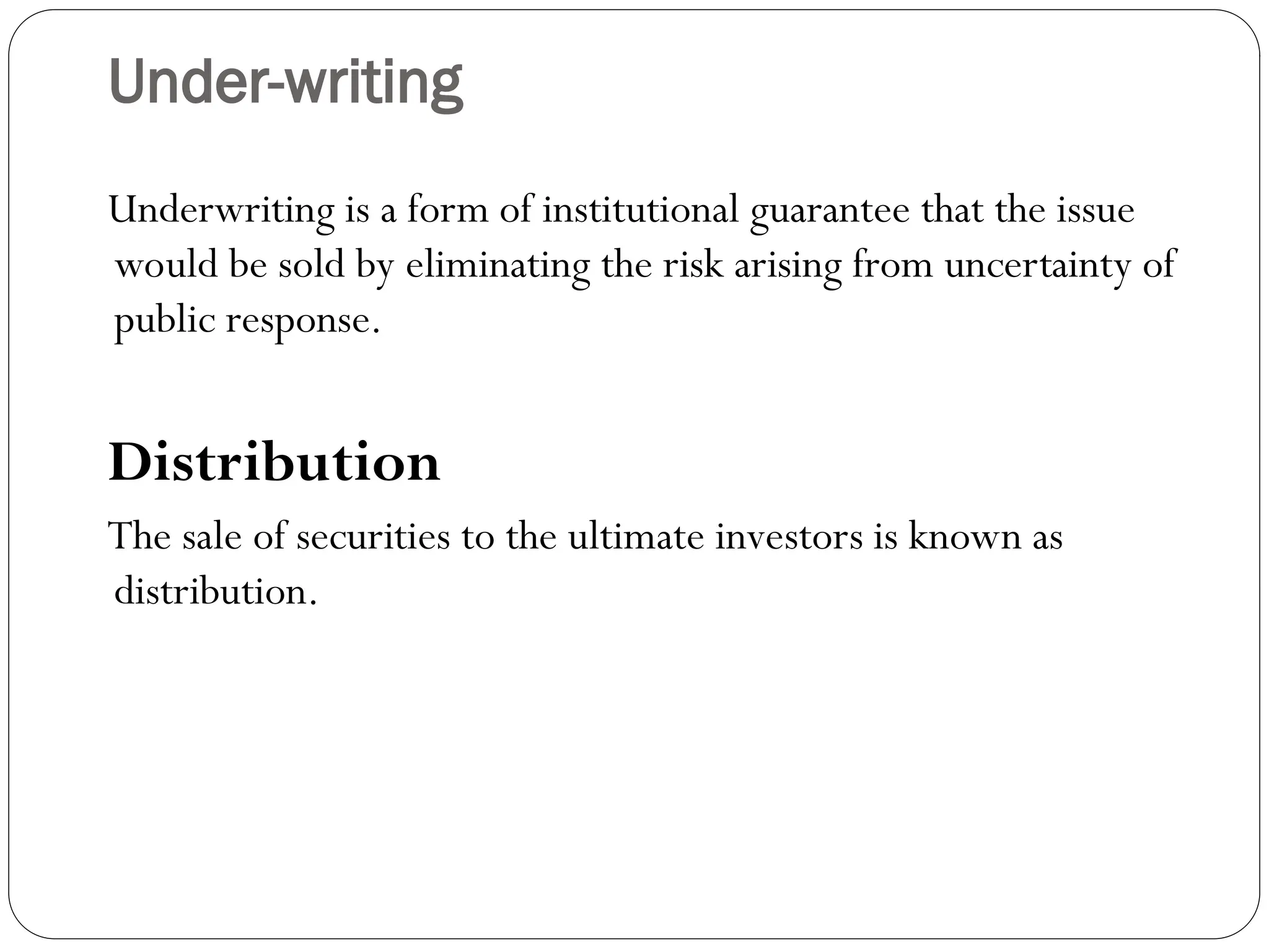 Under-writing
Underwriting is a form of institutional guarantee that the issue
would be sold by eliminating the risk arising from uncertainty of
public response.
Distribution
The sale of securities to the ultimate investors is known as
distribution.
 