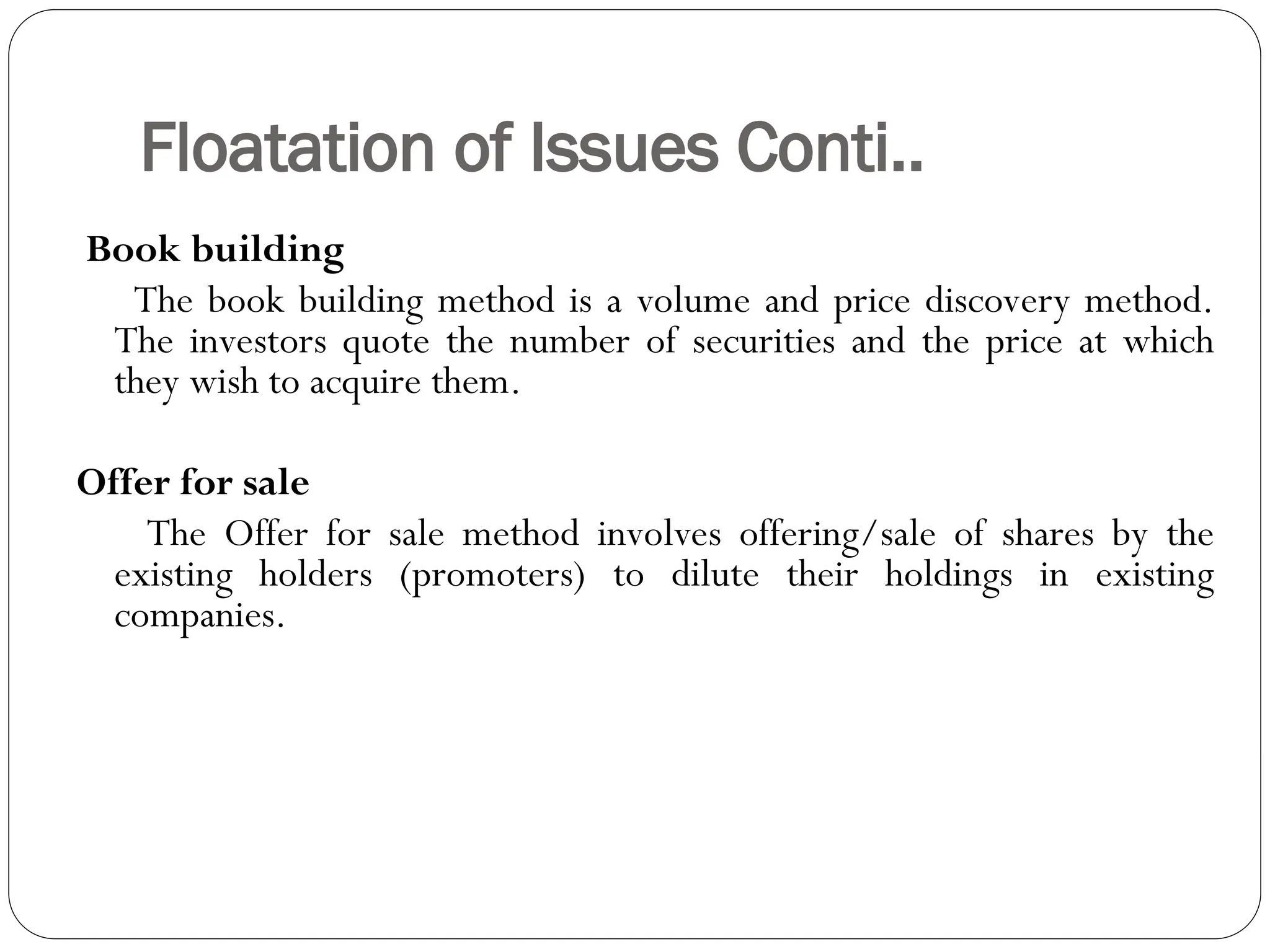 Floatation of Issues Conti..
Book building
The book building method is a volume and price discovery method.
The investors quote the number of securities and the price at which
they wish to acquire them.
Offer for sale
The Offer for sale method involves offering/sale of shares by the
existing holders (promoters) to dilute their holdings in existing
companies.
 