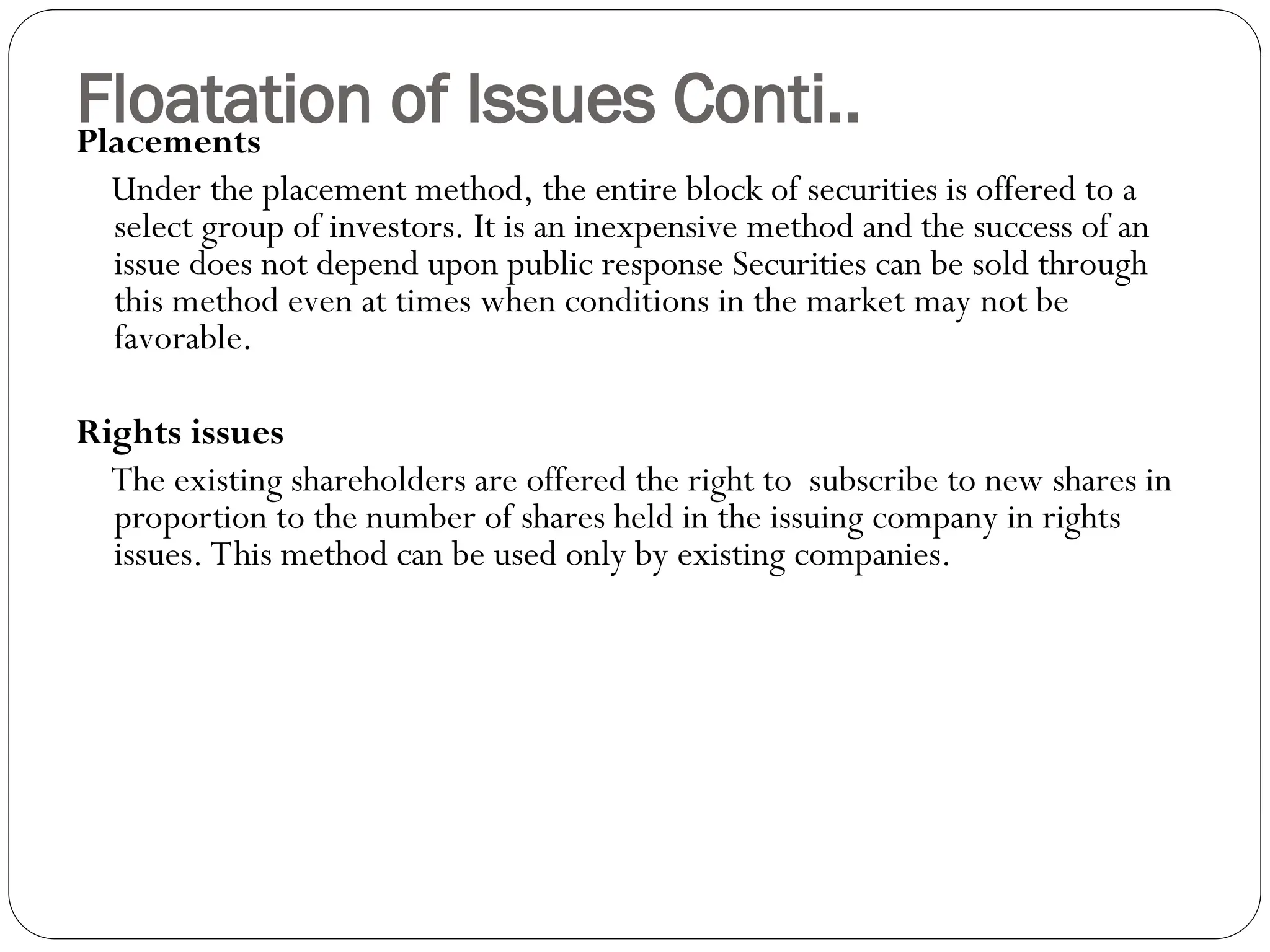 Floatation of Issues Conti..
Placements
Under the placement method, the entire block of securities is offered to a
select group of investors. It is an inexpensive method and the success of an
issue does not depend upon public response Securities can be sold through
this method even at times when conditions in the market may not be
favorable.
Rights issues
The existing shareholders are offered the right to subscribe to new shares in
proportion to the number of shares held in the issuing company in rights
issues. This method can be used only by existing companies.
 