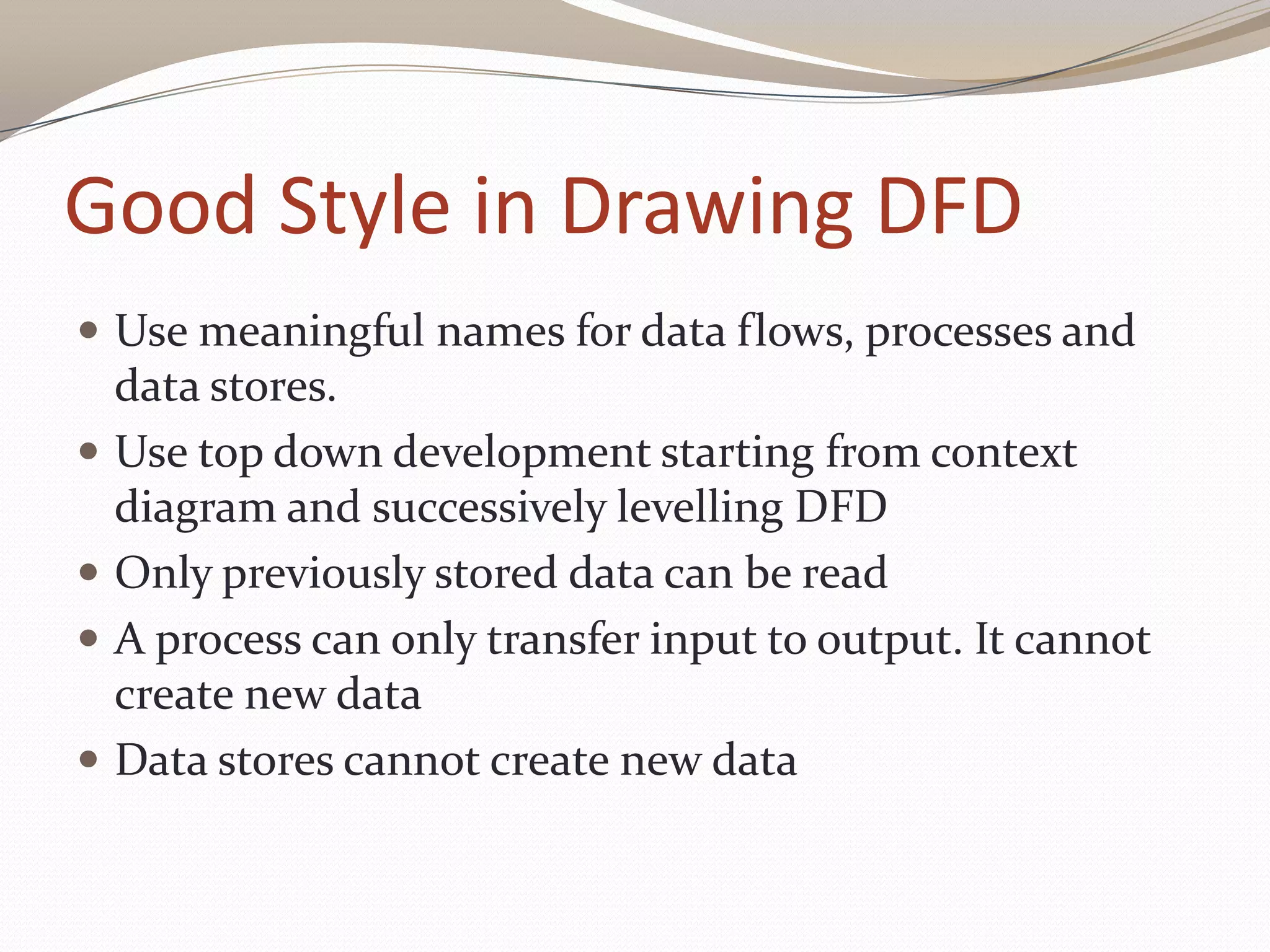 Good Style in Drawing DFD
 Use meaningful names for data flows, processes and
data stores.
 Use top down development starting from context
diagram and successively levelling DFD
 Only previously stored data can be read
 A process can only transfer input to output. It cannot
create new data
 Data stores cannot create new data
 