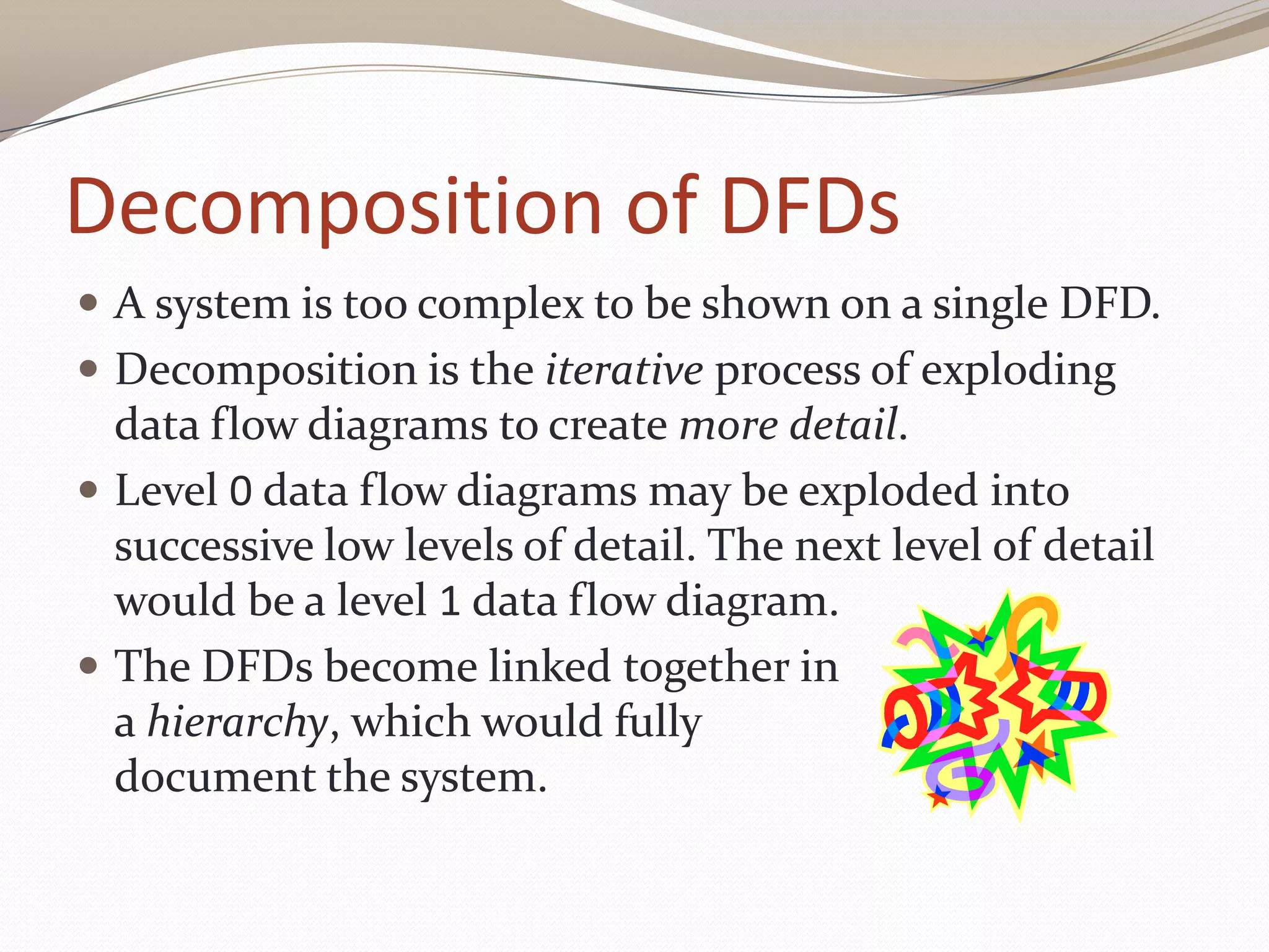 Decomposition of DFDs
 A system is too complex to be shown on a single DFD.
 Decomposition is the iterative process of exploding
data flow diagrams to create more detail.
 Level 0 data flow diagrams may be exploded into
successive low levels of detail. The next level of detail
would be a level 1 data flow diagram.
 The DFDs become linked together in
a hierarchy, which would fully
document the system.
 