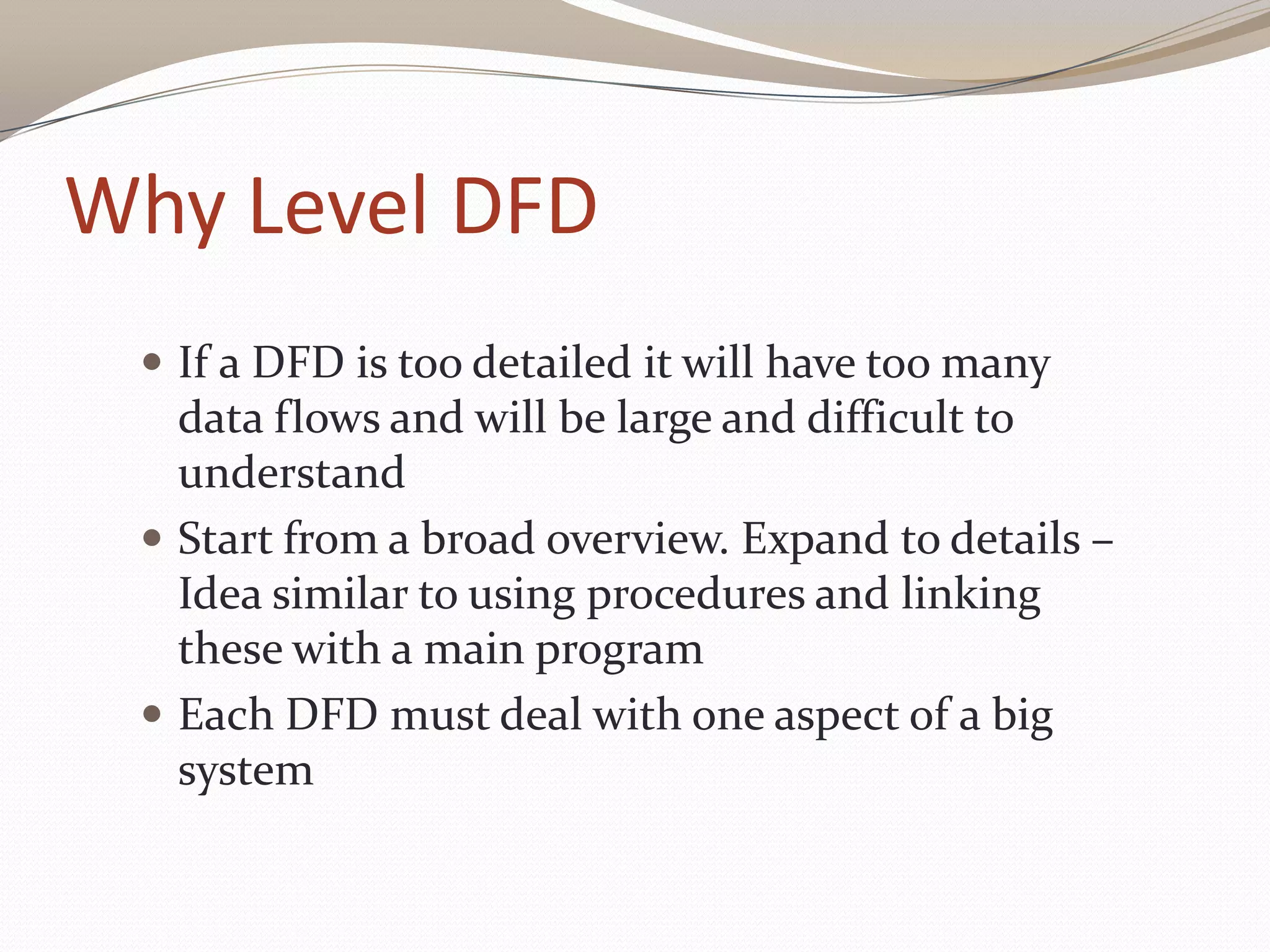 Why Level DFD
 If a DFD is too detailed it will have too many
data flows and will be large and difficult to
understand
 Start from a broad overview. Expand to details –
Idea similar to using procedures and linking
these with a main program
 Each DFD must deal with one aspect of a big
system
 