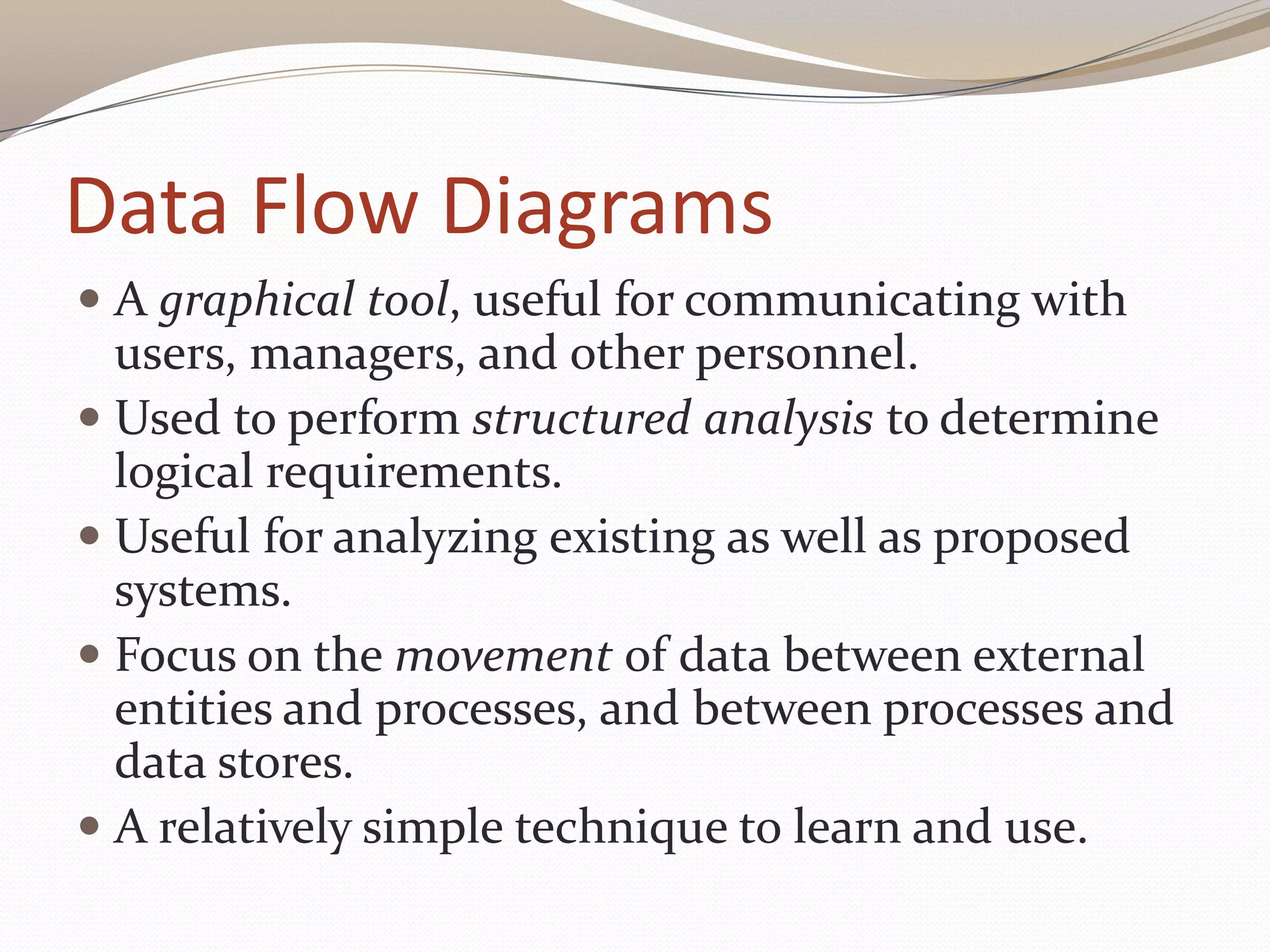Data Flow Diagrams
 A graphical tool, useful for communicating with
users, managers, and other personnel.
 Used to perform structured analysis to determine
logical requirements.
 Useful for analyzing existing as well as proposed
systems.
 Focus on the movement of data between external
entities and processes, and between processes and
data stores.
 A relatively simple technique to learn and use.
 