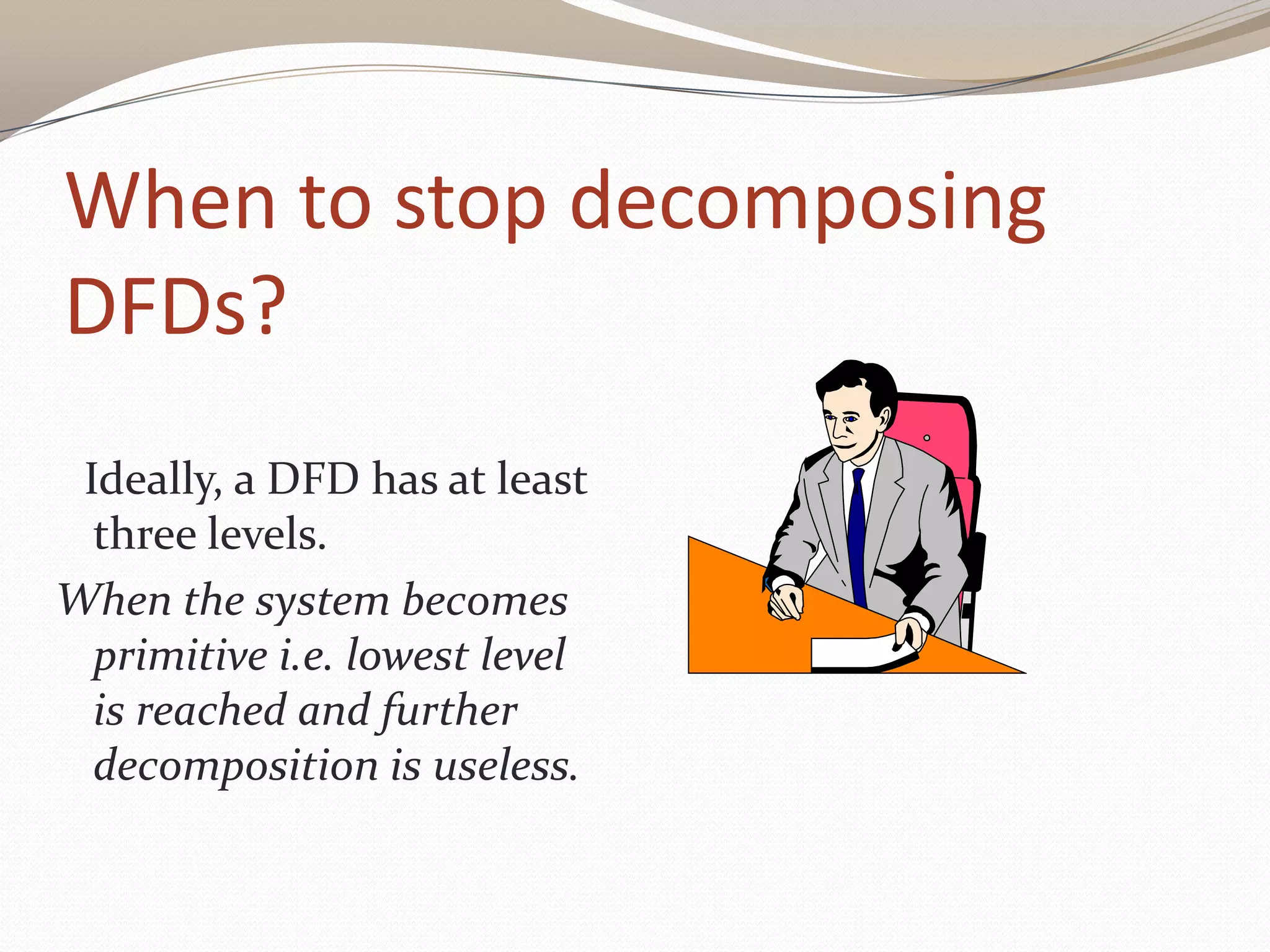 When to stop decomposing
DFDs?
Ideally, a DFD has at least
three levels.
When the system becomes
primitive i.e. lowest level
is reached and further
decomposition is useless.
 