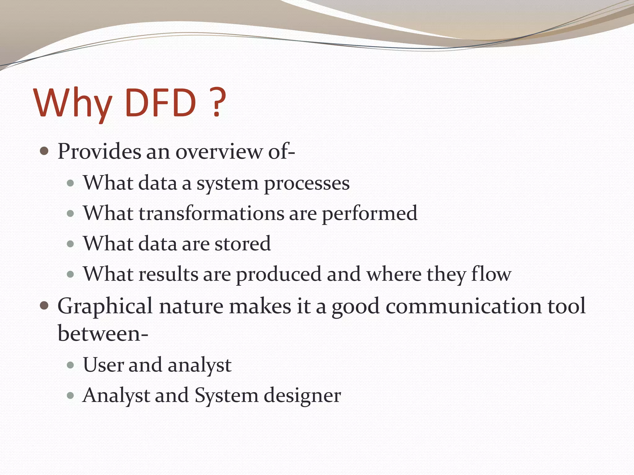 Why DFD ?
 Provides an overview of-
 What data a system processes
 What transformations are performed
 What data are stored
 What results are produced and where they flow
 Graphical nature makes it a good communication tool
between-
 User and analyst
 Analyst and System designer
 