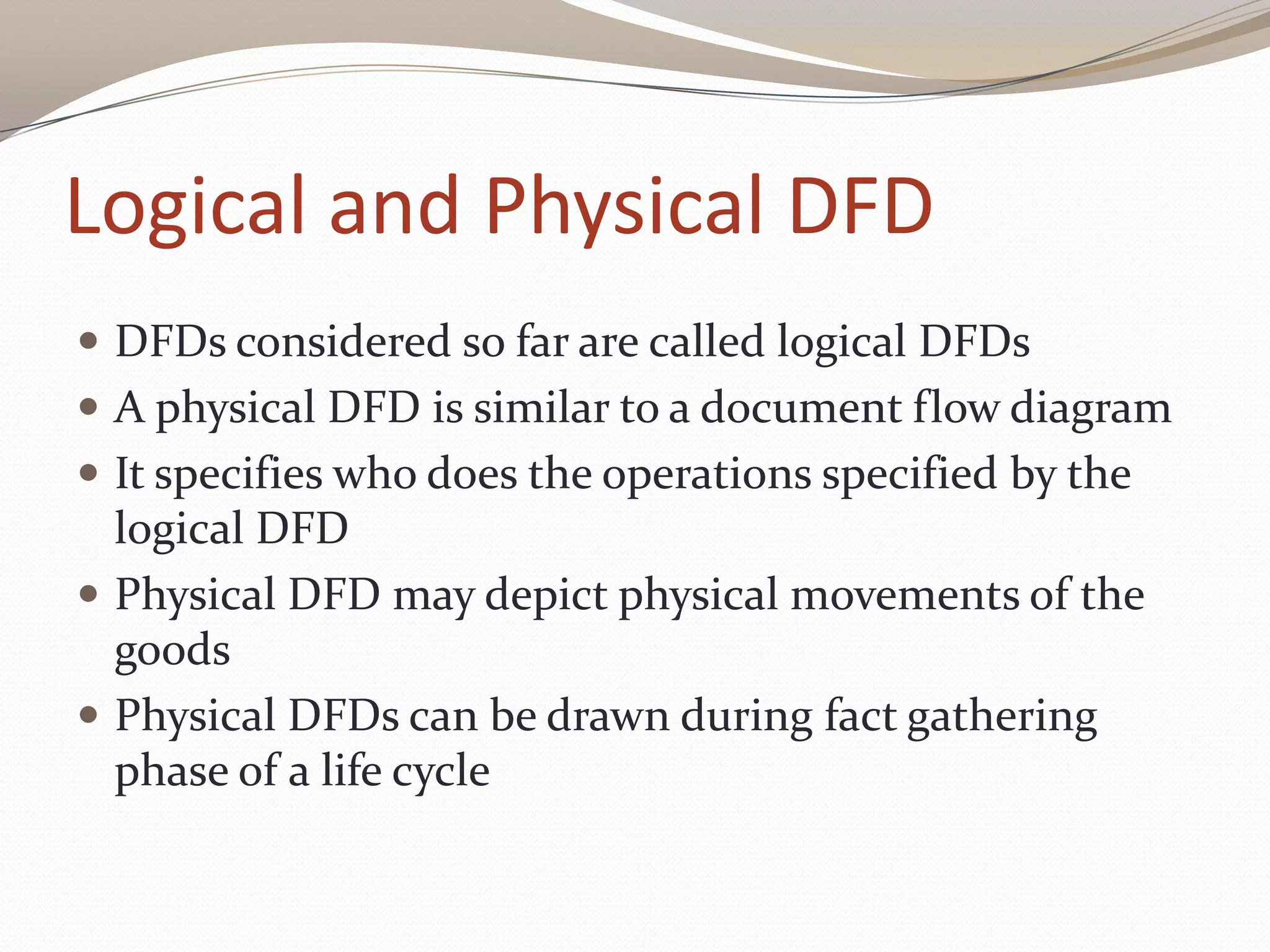 Logical and Physical DFD
 DFDs considered so far are called logical DFDs
 A physical DFD is similar to a document flow diagram
 It specifies who does the operations specified by the
logical DFD
 Physical DFD may depict physical movements of the
goods
 Physical DFDs can be drawn during fact gathering
phase of a life cycle
 