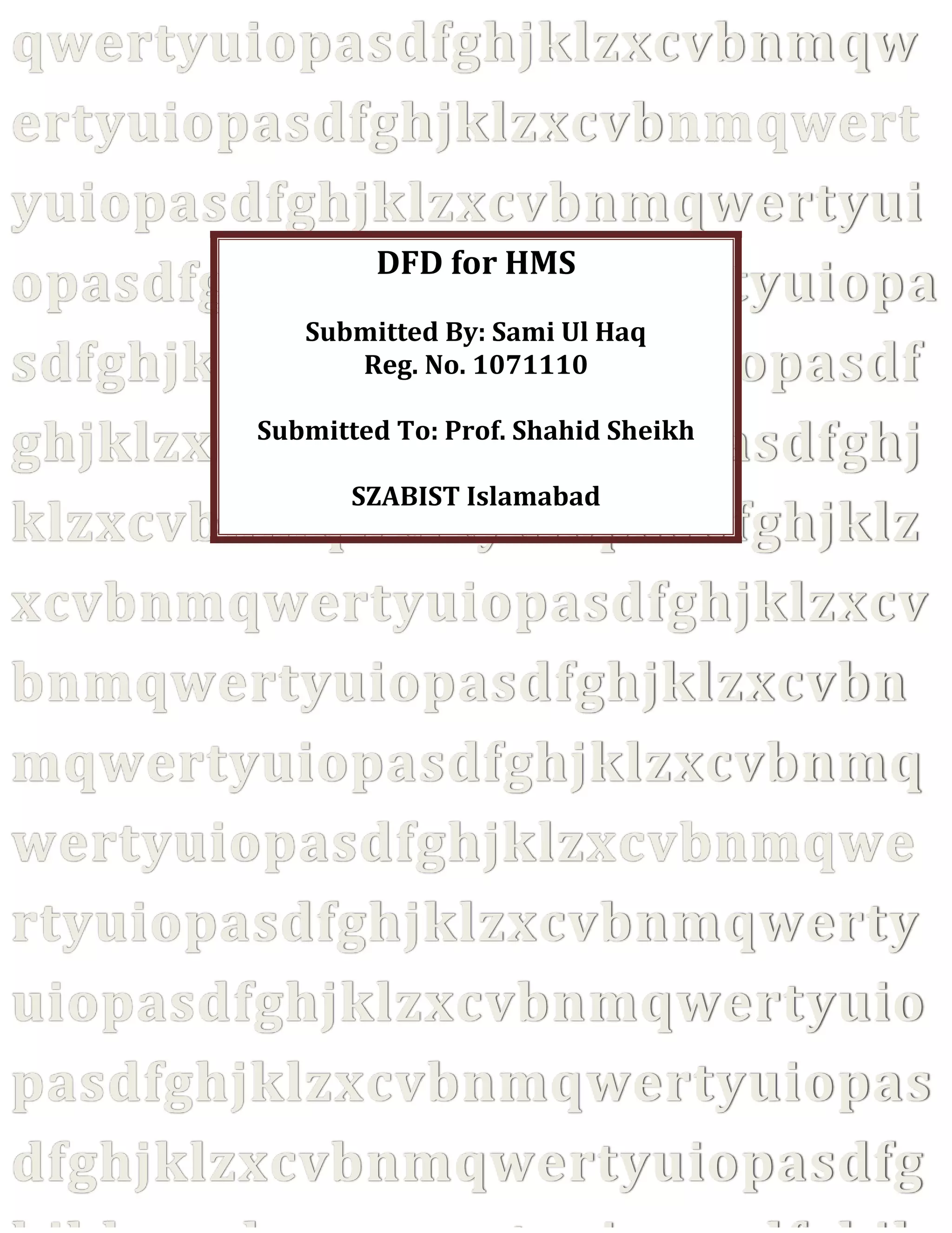 qwertyuiopasdfghjklzxcvbnmqw
ertyuiopasdfghjklzxcvbnmqwert
yuiopasdfghjklzxcvbnmqwertyui
DFD for HMS
opasdfghjklzxcvbnmqwertyuiopa
Submitted By: Sami Ul Haq
Reg. No. 1071110
sdfghjklzxcvbnmqwertyuiopasdf
Submitted To: Prof. Shahid Sheikh
ghjklzxcvbnmqwertyuiopasdfghj
SZABIST Islamabad
klzxcvbnmqwertyuiopasdfghjklz
xcvbnmqwertyuiopasdfghjklzxcv
bnmqwertyuiopasdfghjklzxcvbn
mqwertyuiopasdfghjklzxcvbnmq
wertyuiopasdfghjklzxcvbnmqwe
rtyuiopasdfghjklzxcvbnmqwerty
uiopasdfghjklzxcvbnmqwertyuio
pasdfghjklzxcvbnmqwertyuiopas
dfghjklzxcvbnmqwertyuiopasdfg