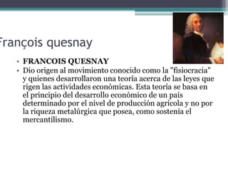 François quesnay
   • FRANCOIS QUESNAY
   • Dio origen al movimiento conocido como la "fisiocracia"
     y quienes desarro...