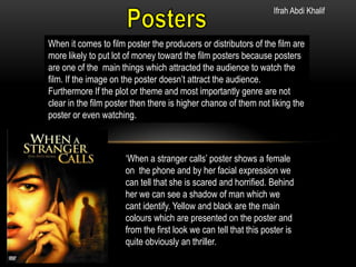 Ifrah Abdi Khalif

When it comes to film poster the producers or distributors of the film are
more likely to put lot of money toward the film posters because posters
are one of the main things which attracted the audience to watch the
film. If the image on the poster doesn’t attract the audience.
Furthermore If the plot or theme and most importantly genre are not
clear in the film poster then there is higher chance of them not liking the
poster or even watching.

‘When a stranger calls’ poster shows a female
on the phone and by her facial expression we
can tell that she is scared and horrified. Behind
her we can see a shadow of man which we
cant identify. Yellow and black are the main
colours which are presented on the poster and
from the first look we can tell that this poster is
quite obviously an thriller.

 