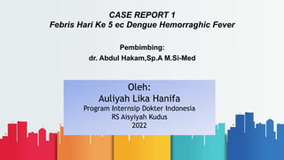 CASE REPORT 1
Febris Hari Ke 5 ec Dengue Hemorraghic Fever
Pembimbing:
dr. Abdul Hakam,Sp.A M.Si-Med
1
Oleh:
Auliyah Lika Hanifa
Program Internsip Dokter Indonesia
RS Aisyiyah Kudus
2022
 