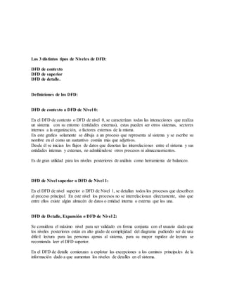 Los 3 distintos tipos de Niveles de DFD:
DFD de contexto
DFD de superior
DFD de detalle.
Definiciones de los DFD:
DFD de contexto o DFD de Nivel 0:
En el DFD de contexto o DFD de nivel 0, se caracterizan todas las interacciones que realiza
un sistema con su entorno (entidades externas), estas pueden ser otros sistemas, sectores
internos a la organización, o factores externos de la misma.
En este grafico solamente se dibuja a un proceso que representa al sistema y se escribe su
nombre en el como un sustantivo común más que adjetivos.
Desde él se inician los flujos de datos que denotan las interrelaciones entre el sistema y sus
entidades internas y externas, no admitiéndose otros procesos ni almacenamientos.
Es de gran utilidad para los niveles posteriores de análisis como herramienta de balanceo.
DFD de Nivel superior o DFD de Nivel 1:
En el DFD de nivel superior o DFD de Nivel 1, se detallan todos los procesos que describen
al proceso principal. En este nivel los procesos no se interrelacionan directamente, sino que
entre ellos existe algún almacén de datos o entidad interna o externa que los una.
DFD de Detalle, Expansión o DFD de Nivel 2:
Se considera el máximo nivel para ser validado en forma conjunta con el usuario dado que
los niveles posteriores están en alto grado de complejidad del diagrama pudiendo ser de una
difícil lectura para las personas ajenas al sistema, para su mayor rapidez de lectura se
recomienda leer el DFD superior.
En el DFD de detalle comienzan a explotar las excepciones a los caminos principales de la
información dado a que aumentan los niveles de detalles en el sistema.
 