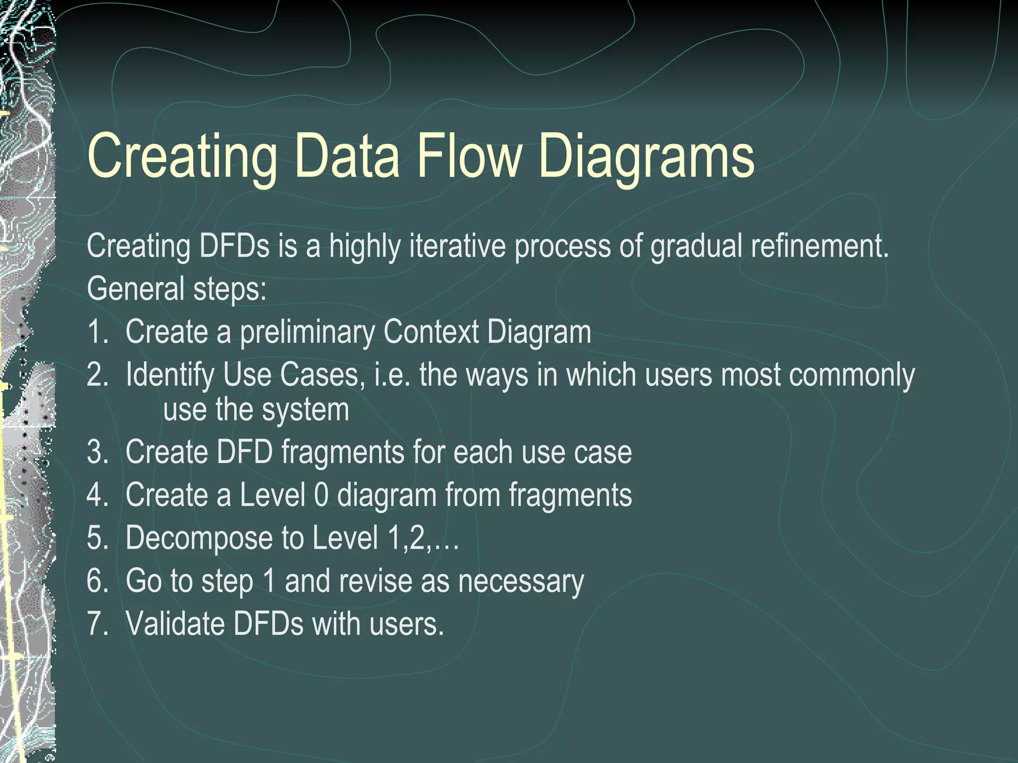 Creating Data Flow Diagrams Creating DFDs is a highly iterative process of gradual refinement. General steps: 1.  Create a preliminary Context Diagram 2.  Identify Use Cases, i.e. the ways in which users most commonly use the system 3.  Create DFD fragments for each use case 4.  Create a Level 0 diagram from fragments 5.  Decompose to Level 1,2,… 6.  Go to step 1 and revise as necessary 7.  Validate DFDs with users. 