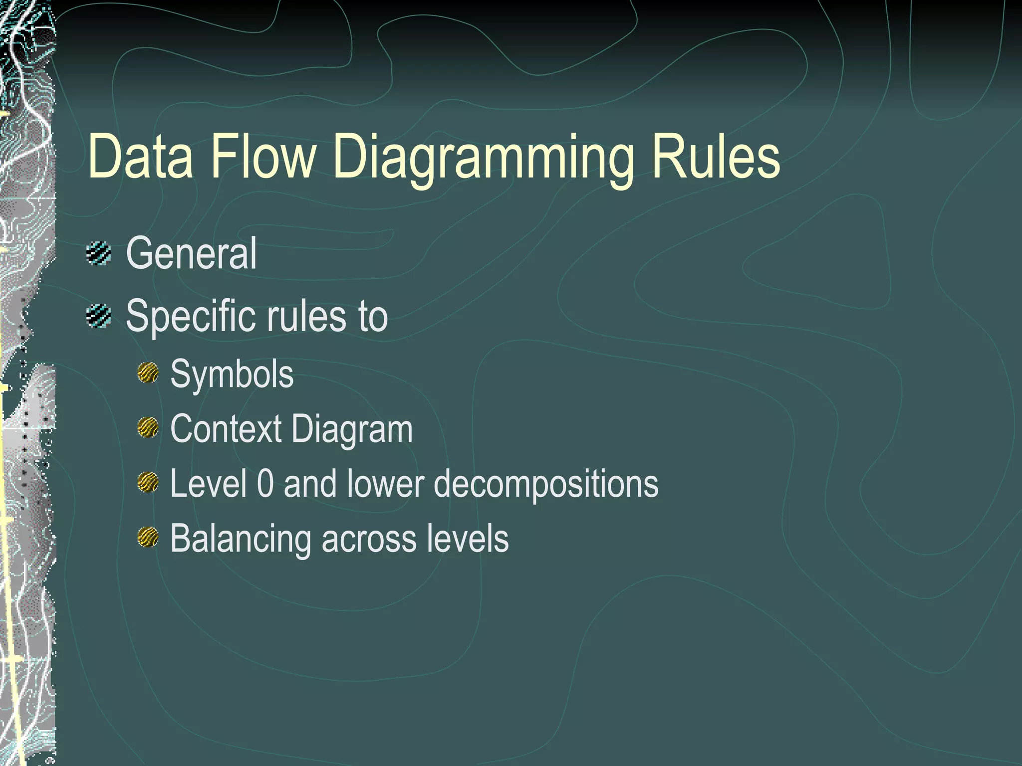 Data Flow Diagramming Rules General Specific rules to Symbols Context Diagram Level 0 and lower decompositions Balancing across levels 