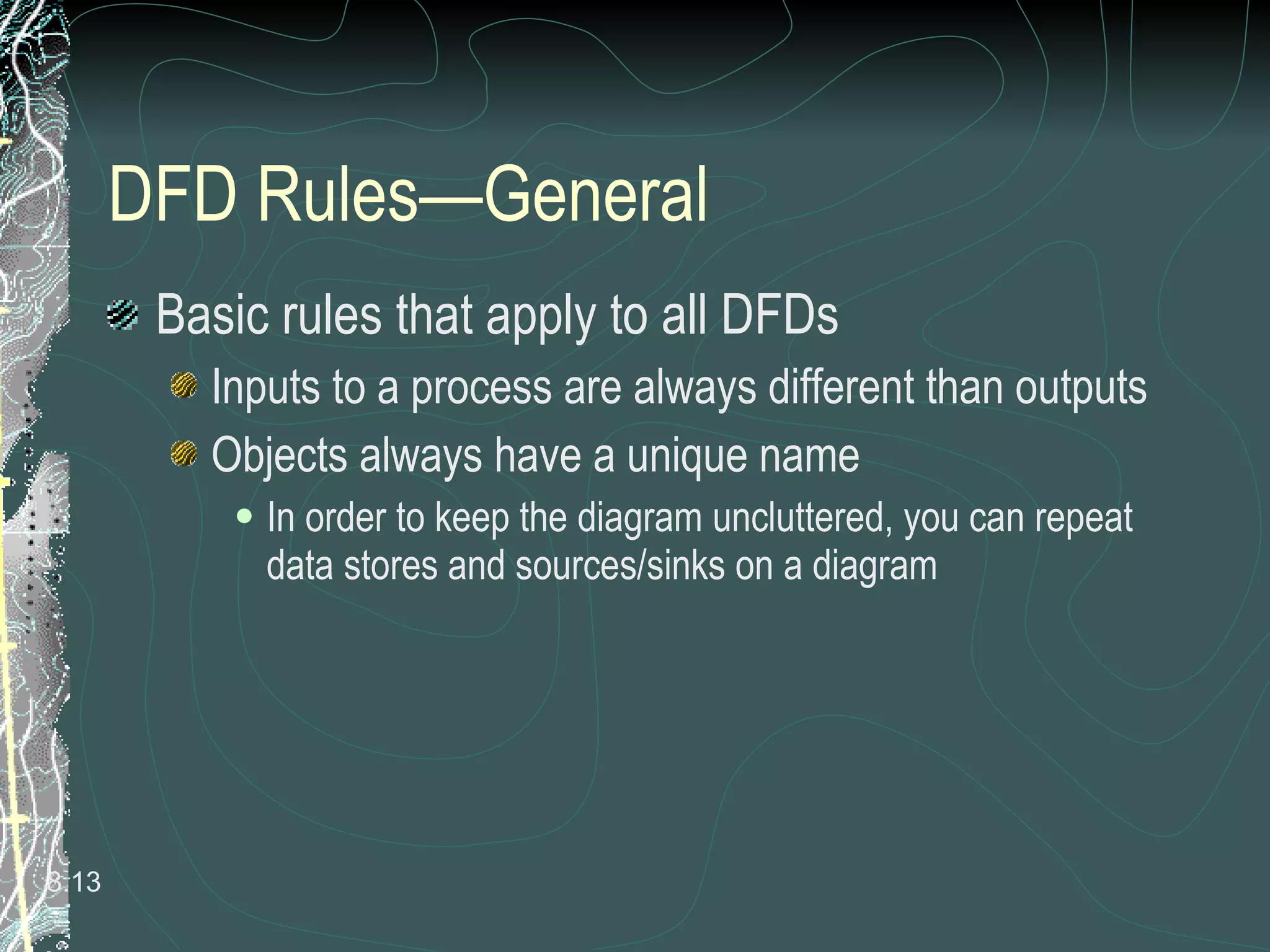 DFD Rules—General  Basic rules that apply to all DFDs Inputs to a process are always different than outputs Objects always have a unique name In order to keep the diagram uncluttered, you can repeat data stores and sources/sinks on a diagram 8. 