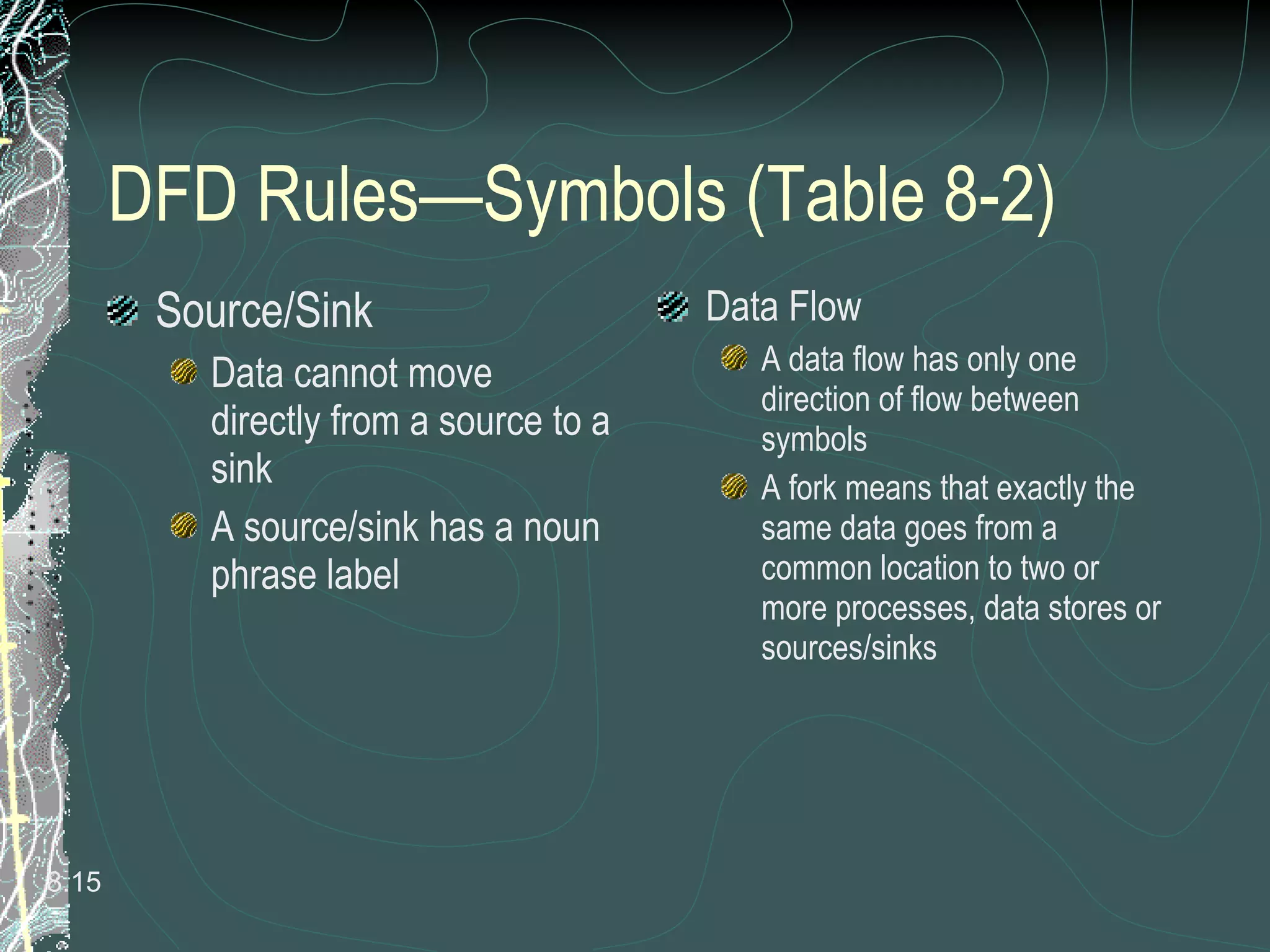 DFD Rules—Symbols (Table 8-2) Source/Sink Data cannot move directly from a source to a sink A source/sink has a noun phrase label Data Flow A data flow has only one direction of flow between symbols A fork means that exactly the same data goes from a common location to two or more processes, data stores or sources/sinks 8. 