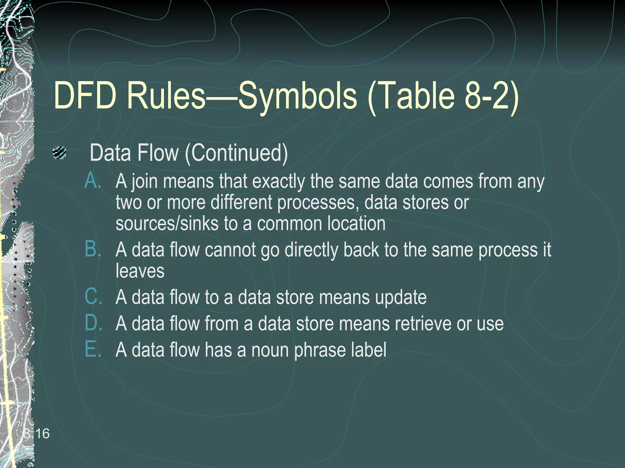 DFD Rules—Symbols (Table 8-2) Data Flow (Continued) A join means that exactly the same data comes from any two or more different processes, data stores or sources/sinks to a common location A data flow cannot go directly back to the same process it leaves A data flow to a data store means update A data flow from a data store means retrieve or use A data flow has a noun phrase label 8. 