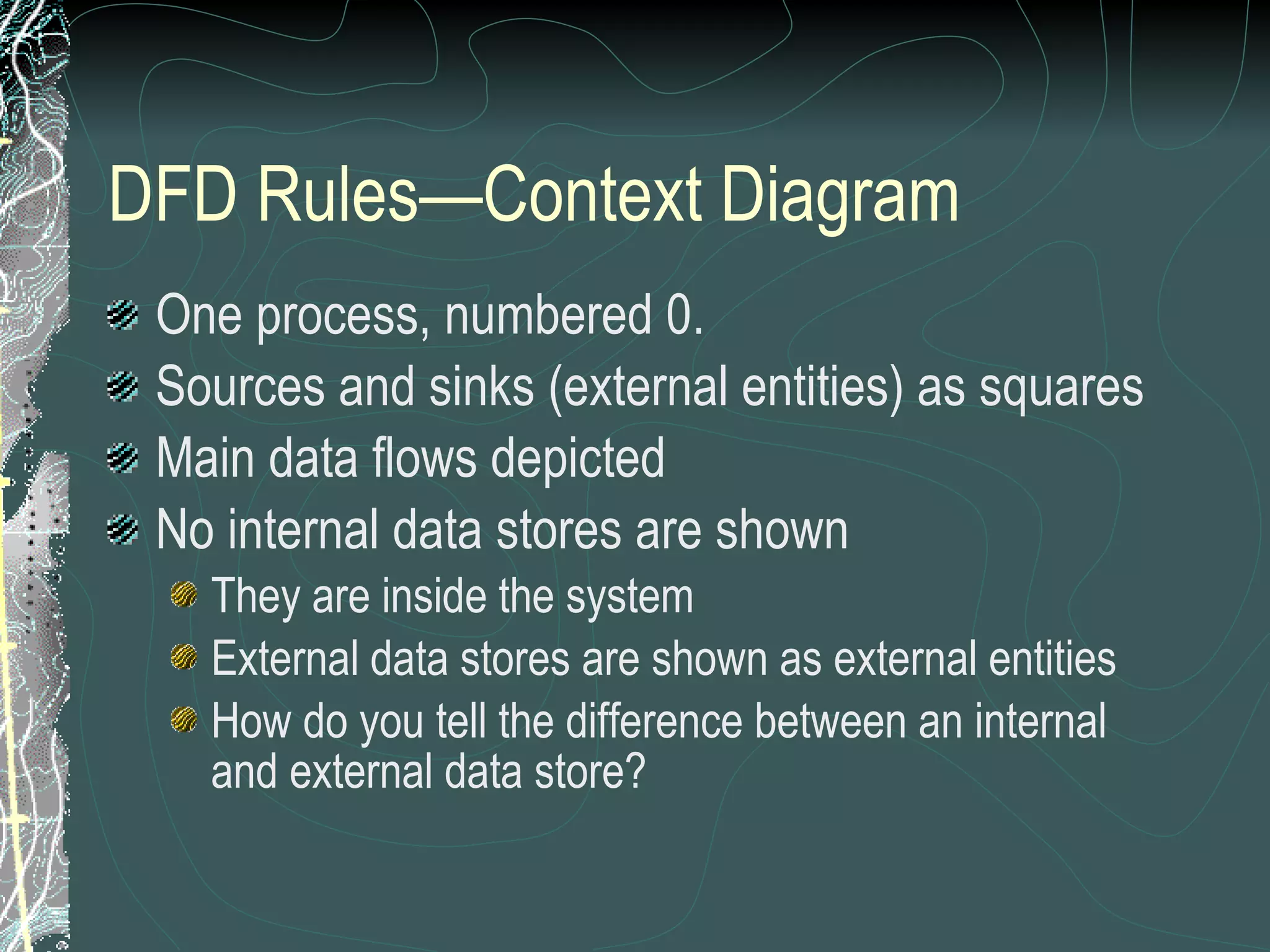 DFD Rules—Context Diagram One process, numbered 0. Sources and sinks (external entities) as squares Main data flows depicted No internal data stores are shown They are inside the system External data stores are shown as external entities How do you tell the difference between an internal and external data store? 