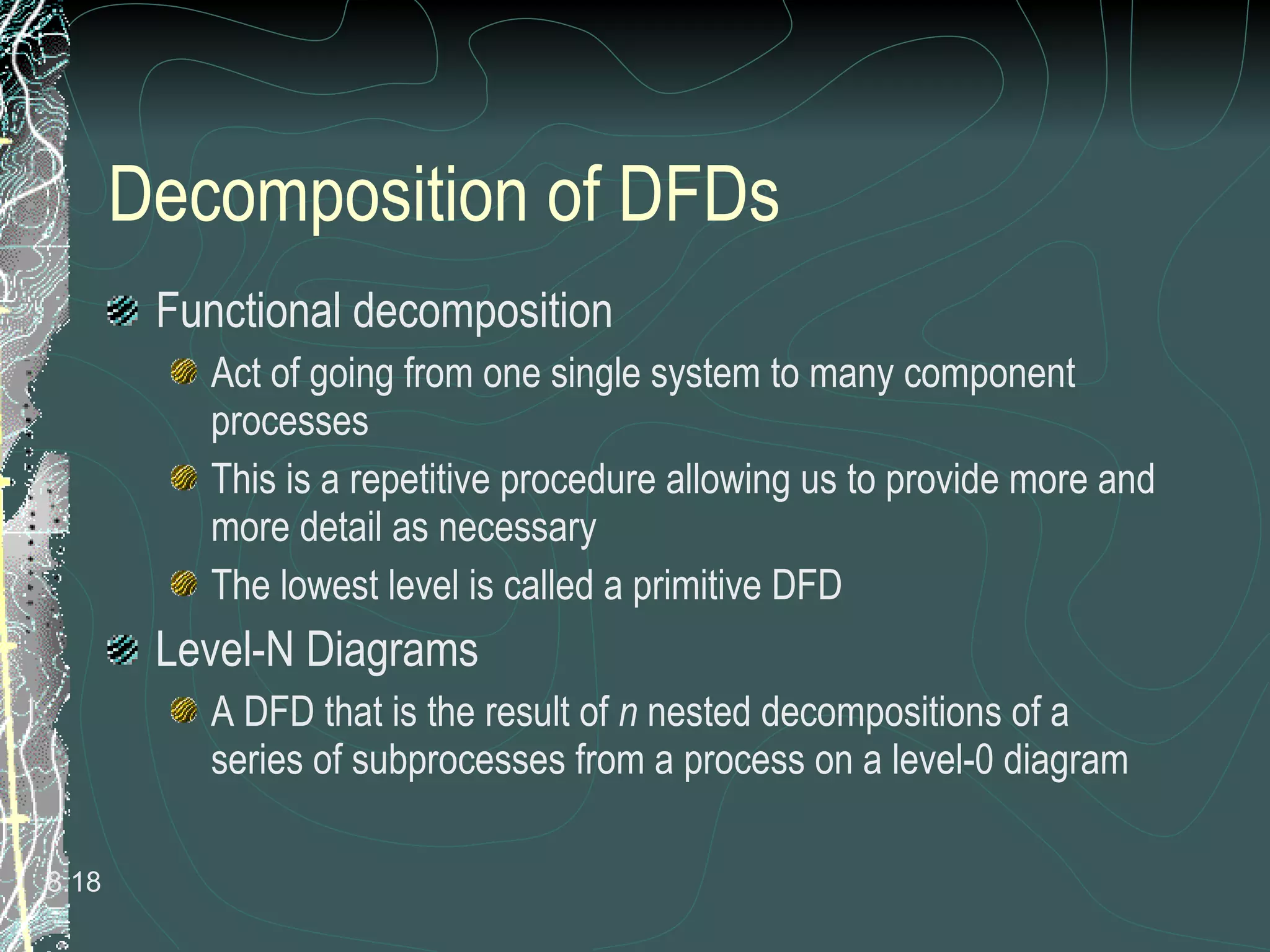 Decomposition of DFDs Functional decomposition Act of going from one single system to many component processes This is a repetitive procedure allowing us to provide more and more detail as necessary The lowest level is called a primitive DFD Level-N Diagrams A DFD that is the result of  n  nested decompositions of a series of subprocesses from a process on a level-0 diagram 8. 