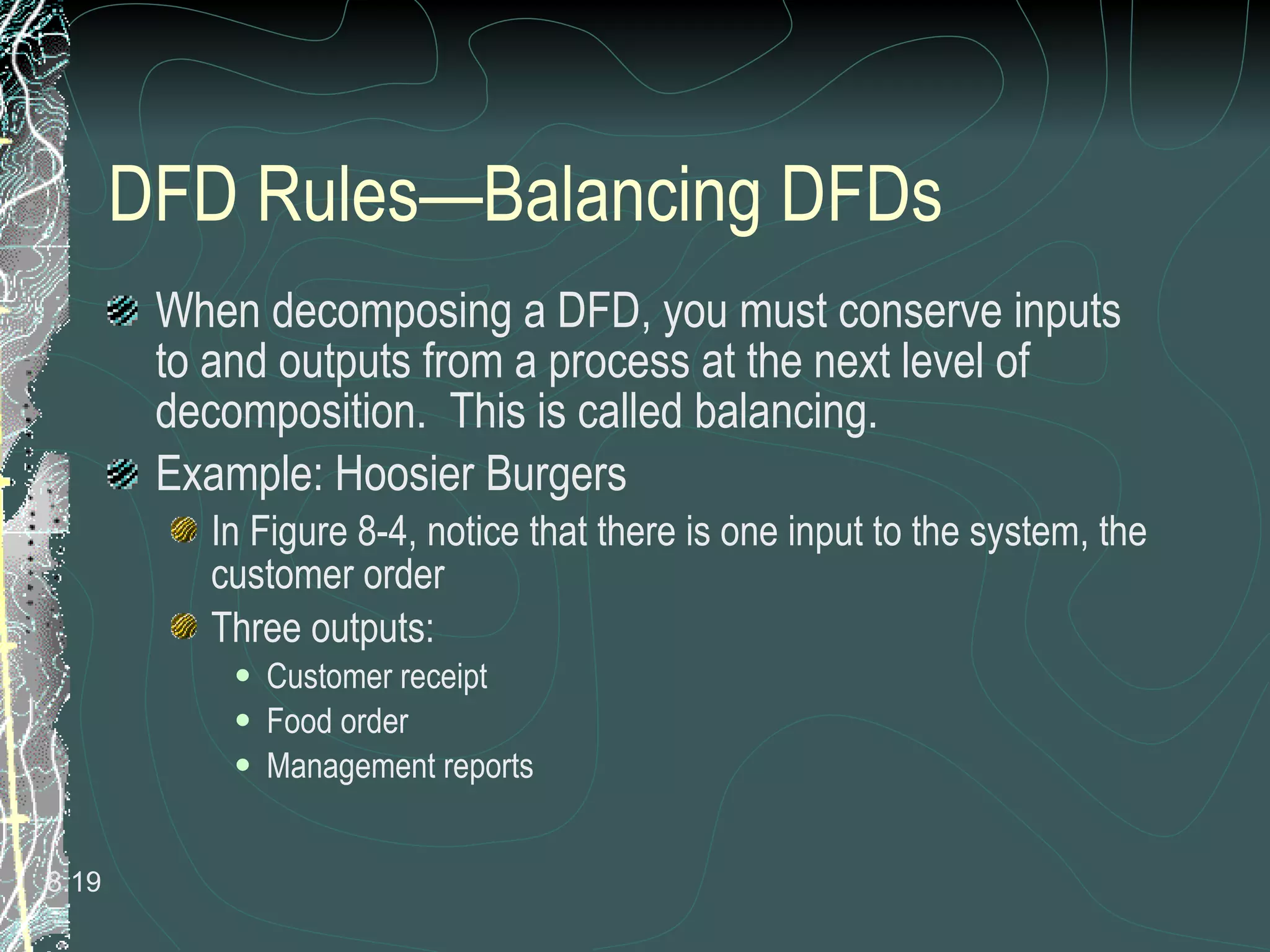 DFD Rules—Balancing DFDs When decomposing a DFD, you must conserve inputs to and outputs from a process at the next level of decomposition.  This is called balancing. Example: Hoosier Burgers In Figure 8-4, notice that there is one input to the system, the customer order Three outputs:  Customer receipt Food order Management reports 8. 