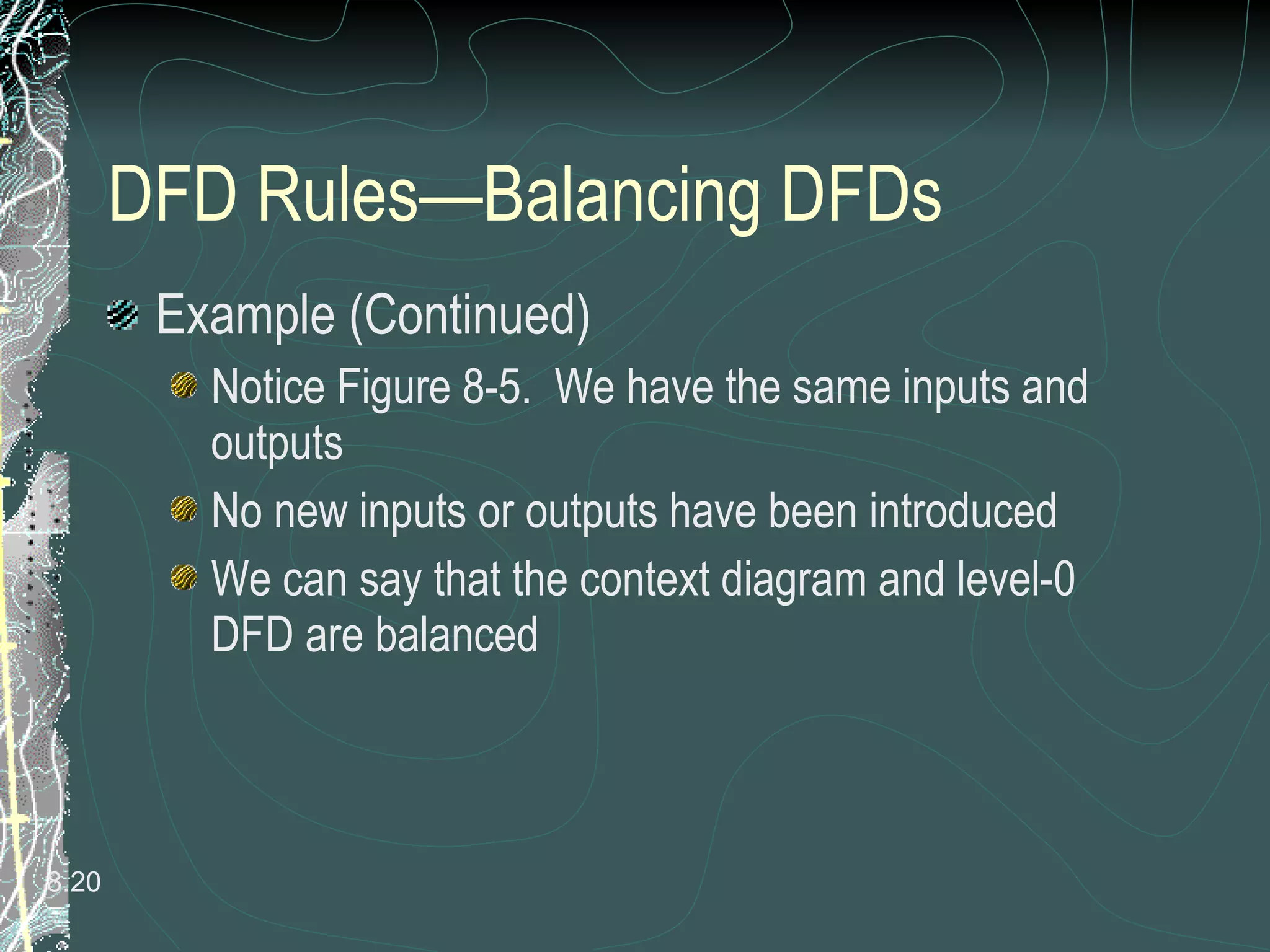 DFD Rules—Balancing DFDs Example (Continued) Notice Figure 8-5.  We have the same inputs and outputs No new inputs or outputs have been introduced We can say that the context diagram and level-0 DFD are balanced 8. 