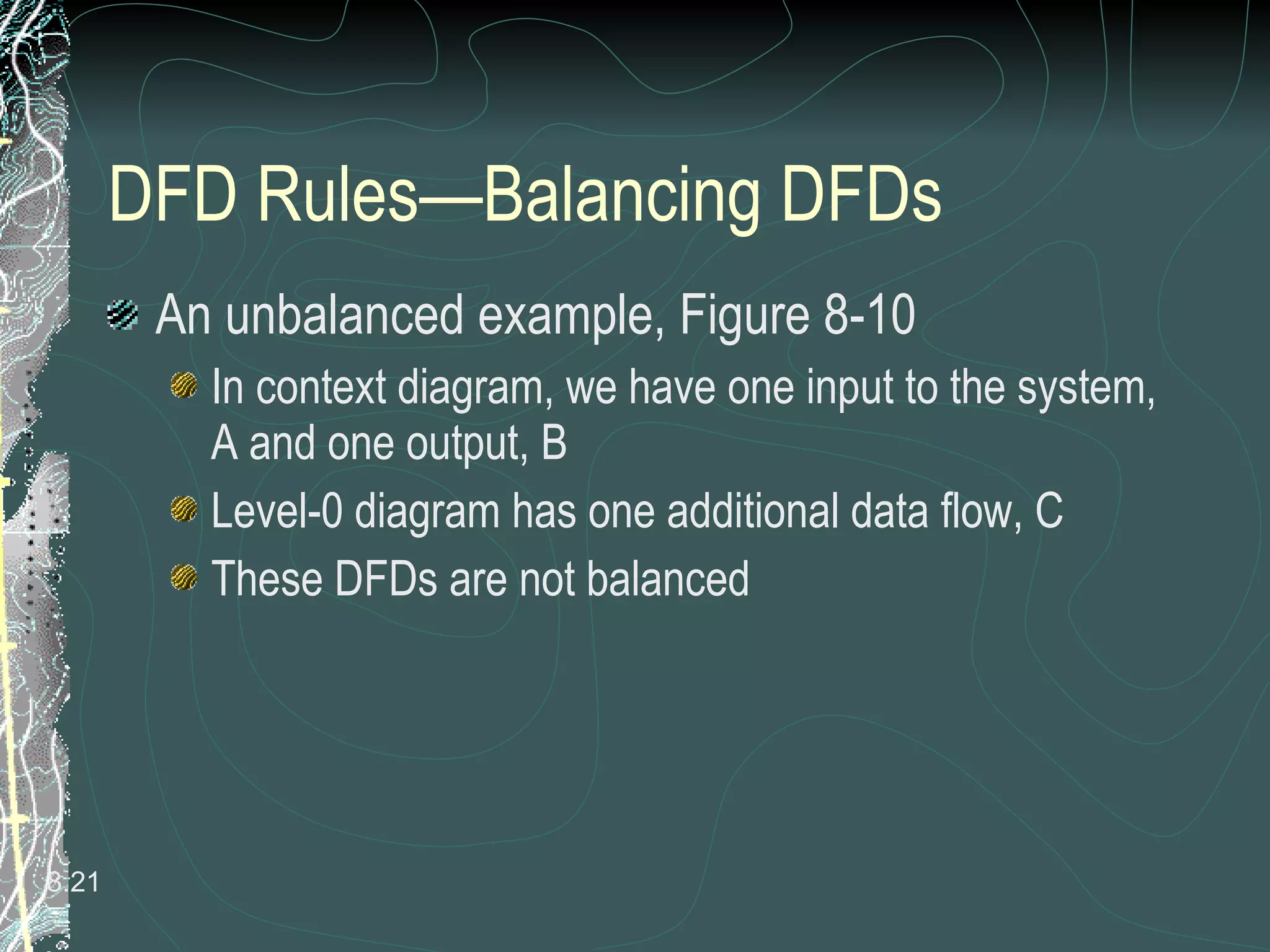 DFD Rules—Balancing DFDs An unbalanced example, Figure 8-10 In context diagram, we have one input to the system, A and one output, B Level-0 diagram has one additional data flow, C These DFDs are not balanced 8. 
