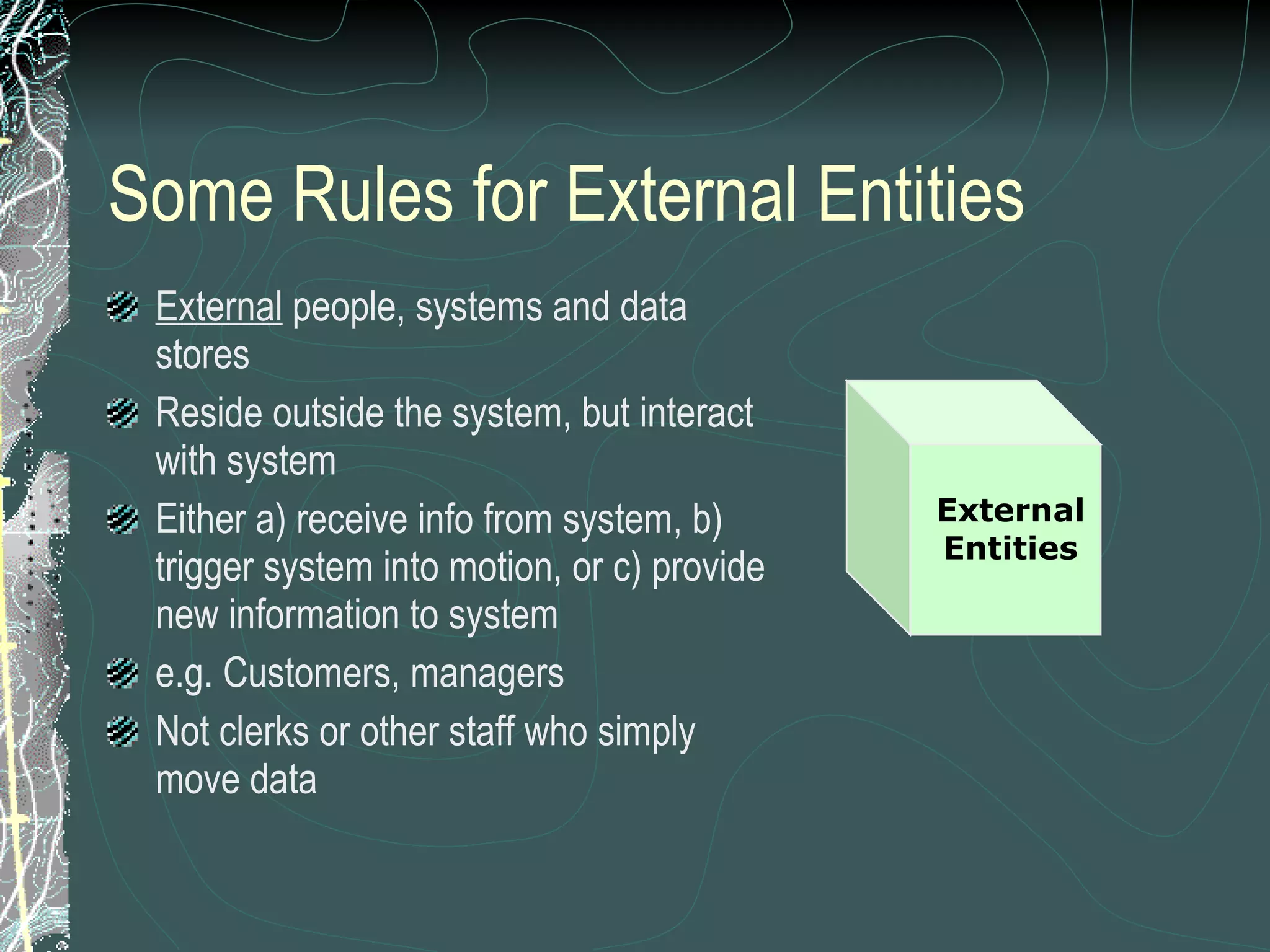 Some Rules for External Entities External  people, systems and data stores Reside outside the system, but interact with system Either a) receive info from system, b) trigger system into motion, or c) provide new information to system e.g. Customers, managers Not clerks or other staff who simply move data External Entities 