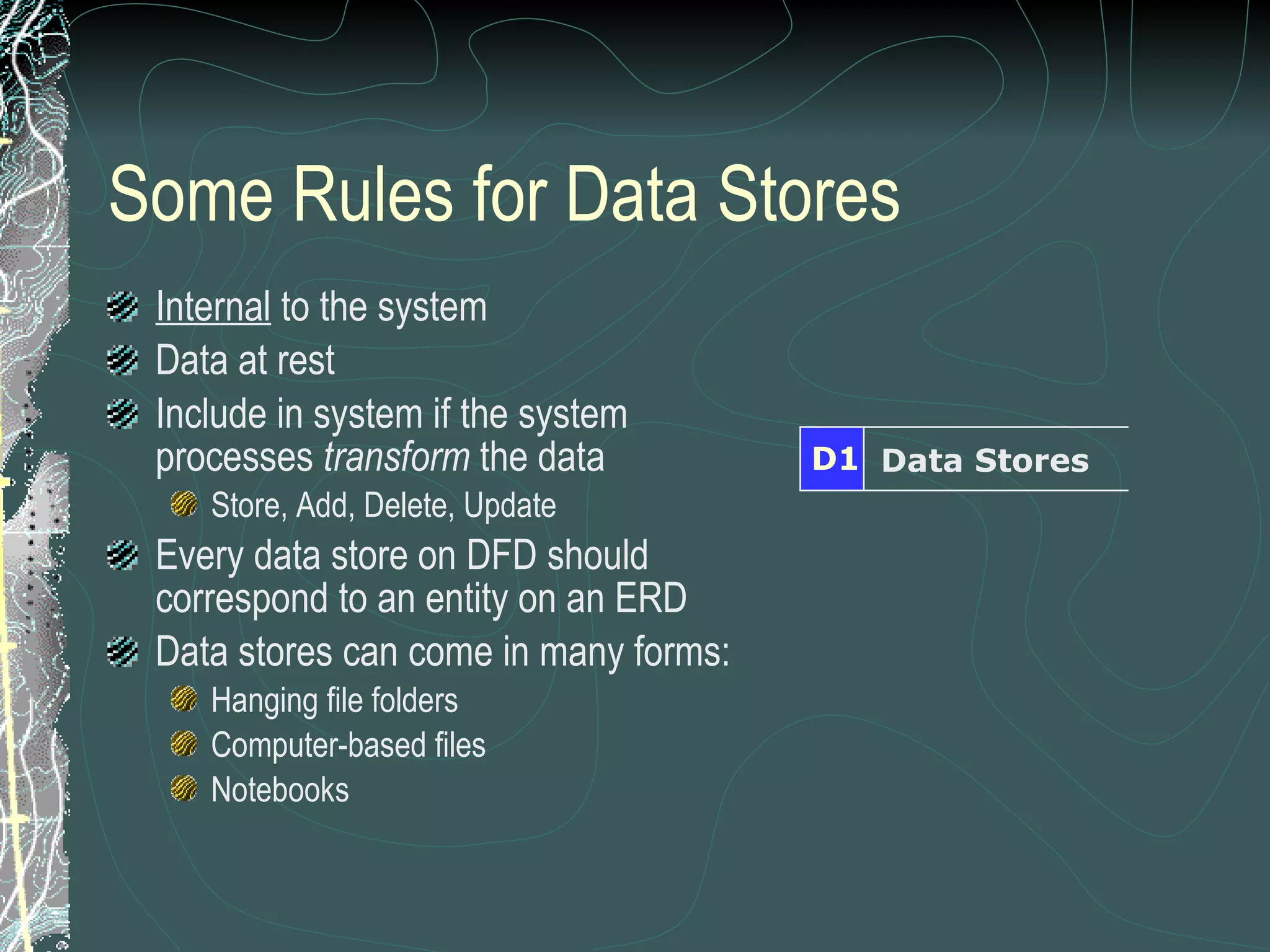 Some Rules for Data Stores Internal  to the system Data at rest Include in system if the system processes  transform  the data Store, Add, Delete, Update Every data store on DFD should correspond to an entity on an ERD Data stores can come in many forms: Hanging file folders Computer-based files Notebooks Data Stores D1 