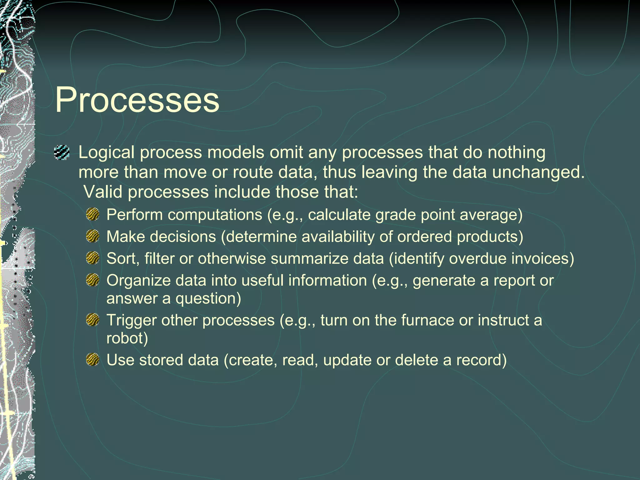 Processes Logical process models omit any processes that do nothing more than move or route data, thus leaving the data unchanged.  Valid processes include those that: Perform computations (e.g., calculate grade point average)  Make decisions (determine availability of ordered products)  Sort, filter or otherwise summarize data (identify overdue invoices) Organize data into useful information (e.g., generate a report or answer a question)  Trigger other processes (e.g., turn on the furnace or instruct a robot)  Use stored data (create, read, update or delete a record)  