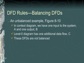 DFD Rules—Balancing DFDs An unbalanced example, Figure 8-10 In context diagram, we have one input to the system, A and one output, B Level-0 diagram has one additional data flow, C These DFDs are not balanced 8. 