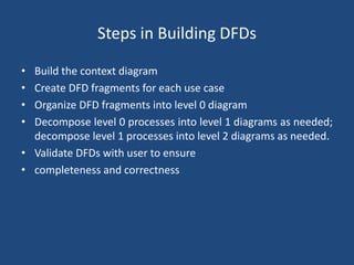 Steps in Building DFDs 
• Build the context diagram 
• Create DFD fragments for each use case 
• Organize DFD fragments into level 0 diagram 
• Decompose level 0 processes into level 1 diagrams as needed; 
decompose level 1 processes into level 2 diagrams as needed. 
• Validate DFDs with user to ensure 
• completeness and correctness 
 