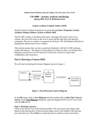 Zicklin School of Business, Baruch College, City University of New York

                    CIS 4800 – Systems Analysis and Design
                         Spring 2002, Prof. R. Benbunan-Fich


                       System Architect ® Quick Guide to DFD

Start the System Architect® program, by going through Start | Programs | System
Architect Student Edition | System Architect 2001.

The SA 2001 window is divided in three parts. The upper left corner is the browse
window, the lower left corner is the browse detail and the right side is the drawing
workspace. The browse window is organized in tab sheets. The All Methods (All) sheet is
displayed by default in the browse window.

This tutorial assumes that you have some basic familiarity with the SA 2001 software,
toolbar and features. The objective of this guide is to help you draw a set of Data Flow
Diagrams (context level, level-0 and level-1) and show you how to check their
completeness and correctness.

Part I: Drawing a Context DFD
We will start by drawing the Context Diagram shown in Figure 1.


                      Payroll Check
       Employee                             0
                                         Payroll
                        Time Sheet
                                         System          Payroll Report
                        Tax Form                                             Accounting
                                                                             Department




                      Figure 1. Payroll System Context Diagram


In the File menu, click on New Diagram and then double-click on Data Flow Gane &
Sarson. In the New Diagram dialog box, name the diagram DFD Payroll Context and
click the OK button.

Step 1: Drawing a process.
Click on the Process icon on the drawing toolbar. The cursor gets a pen-shape when
placed in the drawing area. Position the pen-shape cursor in the middle of the drawing
area and click once. Press Enter to accept the process symbol you have just drawn.
 