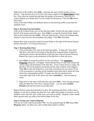 Right click on the symbol, select Edit… and enter the name and the number of your
process. Type the name Payroll System in the name window of the Model Object dialog
box. Then select the symbol tab and enter the number of the process. Since this is a
context diagram you should enter 0 as the number for the process. Click the OK button
when done.
Click on the Select Mode icon (leftmost arrow) on the drawing toolbar to get back the
standard cursor.

Step 2: Drawing External Entities
Click on the External Entity icon on the drawing toolbar. Position the pen-shape cursor to
the left of the process and click once. Press Enter to accept the External Entity. Right
click on this symbol and select Edit… from the pop-up menu. Name your external entity
Employee (you can leave the description area empty). Click OK when done.

Repeat these steps to generate another External Entity to the right of the Payroll System
process and name it Accounting Department.

Step 3: Drawing Data Flows
   1. Click on the Data Flow icon on the drawing toolbar. To draw the “time sheet”
       data flow, click once on the origin of the data flow (External Entity Employee)
       and drag the cursor to the destination of the data flow (Payroll System Process).
       Release the cursor on the destination of the data flow to draw the arrow.

   2. Press Enter to accept the symbol you have just drawn. The Associative
      Properties dialog box will appear. Check that the boxes To and From contain the
      correct origin and destination of the data flow. If one of these boxes is empty, the
      data flow will not be properly associated with the other symbols of the diagram.
      Click OK to close the dialog box, even if the associations are not correct. If one
      of the associations is missing, get the standard cursor back and re-attach the loose
      end to the corresponding symbol. To make sure that the attachment has
      succeeded, right click on the arrow and select Associative… from the pop-up
      menu.

   3. Right click on the name of the data flow and select Edit… from the pop-up menu.
      Name the data flow Time Sheet. Instead of Edit… you can select Symbol
      Rename and enter the name of your data flow.

Repeat the three-steps described above to draw the remaining data flows of the context
diagram. If you like to reshape any data flow (e.g. reduce the number of corners), use the
standard cursor and click once on the arrow you want to modify. Drag the corners (small
black squares) until you achieve the desired shape for the line.

Step 4: Saving your Context Diagram
You can save your work by pressing CTRL+S or by going through the File menu, Save
Diagram option. In either case, click on Yes when asked to confirm.
 