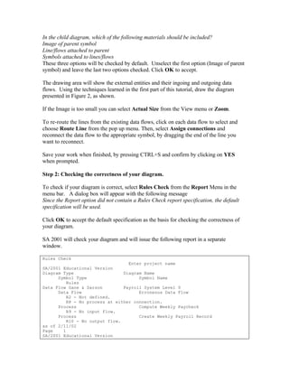 In the child diagram, which of the following materials should be included?
Image of parent symbol
Line/flows attached to parent
Symbols attached to lines/flows
These three options will be checked by default. Unselect the first option (Image of parent
symbol) and leave the last two options checked. Click OK to accept.

The drawing area will show the external entities and their ingoing and outgoing data
flows. Using the techniques learned in the first part of this tutorial, draw the diagram
presented in Figure 2, as shown.

If the Image is too small you can select Actual Size from the View menu or Zoom.

To re-route the lines from the existing data flows, click on each data flow to select and
choose Route Line from the pop up menu. Then, select Assign connections and
reconnect the data flow to the appropriate symbol, by dragging the end of the line you
want to reconnect.

Save your work when finished, by pressing CTRL+S and confirm by clicking on YES
when prompted.

Step 2: Checking the correctness of your diagram.

To check if your diagram is correct, select Rules Check from the Report Menu in the
menu bar. A dialog box will appear with the following message
Since the Report option did not contain a Rules Check report specification, the default
specification will be used.

Click OK to accept the default specification as the basis for checking the correctness of
your diagram.

SA 2001 will check your diagram and will issue the following report in a separate
window.

Rules Check
                                  Enter project name
SA/2001 Educational Version
Diagram Type                    Diagram Name
      Symbol Type                     Symbol Name
          Rules
Data Flow Gane & Sarson         Payroll System Level 0
      Data Flow                       Erroneous Data Flow
          R2 - Not defined.
          R8 - No process at either connection.
      Process                         Compute Weekly Paycheck
          R9 - No input flow.
      Process                         Create Weekly Payroll Record
          R10 - No output flow.
as of 2/11/02
Page    1
SA/2001 Educational Version
 