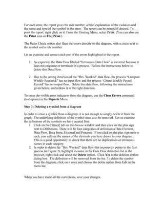 For each error, the report gives the rule number, a brief explanation of the violation and
the name and type of the symbol in the error. The report can be printed if desired. To
print the report, right click on it. From the Floating Menu, select Print. (You can also use
the Print icon or File| Print.)

The Rules Check option also flags the errors directly on the diagram, with a circle next to
the symbol and a rule number.

Let us examine and correct each one of the errors highlighted in the report.

   1. As expected, the Data Flow labeled “Erroneous Data Flow” is incorrect because it
      does not originate or terminate in a process. Follow the instructions below to
      delete this Data Flow.

   2. Due to the wrong direction of the “Hrs. Worked” data flow, the process “Compute
      Weekly Paycheck” has no input flow and the process “Create Weekly Payroll
      Record” has no output flow. Delete this data flow, following the instructions
      given below, and redraw it in the right direction.

To erase the visible error indicators from the diagram, use the Clear Errors command
(last option) in the Reports Menu.

Step 3: Deleting a symbol from a diagram

In order to erase a symbol from a diagram, it is not enough to simply delete it from the
graph. The underlying definition of the symbol must also be removed. Let us examine
the definitions of the symbols we have created first.
    1. Click on the [Struct] tab on the browse window and then click on the plus sign
        next to Definitions. There will be four categories of definitions (Data Element,
        Data Flow, Data Store, External and Process). If you click on the plus sign next to
        each, you will see the names of the elements you have drawn in your diagram.
        This is a good opportunity to check that there are no duplications or erroneous
        names in each category.
    2. In order to delete the “Hrs. Worked” data flow that incorrectly points to the first
        process (in Figure 2), highlight its name in the Data Flow definition list in the
        browser, right click and select the Delete option. Click Yes in the deletion option
        dialog box. The definition will be removed from the list. To delete the symbol
        from the diagram, click on it once and choose the delete option from Edit in the
        menu bar.


When you have made all the corrections, save your changes.
 