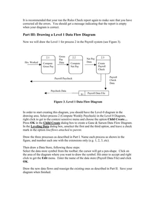 It is recommended that your run the Rules Check report again to make sure that you have
corrected all the errors. You should get a message indicating that the report is empty
when your diagram is correct.

Part III: Drawing a Level 1 Data Flow Diagram
Now we will draw the Level 1 for process 2 in the Payroll system (see Figure 3).




                   2.1          Gross          2.2                     2.3
                                Pay                       Net Pay
 Hrs. Worked                    Data                      Data
                Compute                   Compute                   Create
                Gross Pay                 Net Pay                   Payroll
                                                                    Check


                                                                              Payroll
                            Payroll Paycheck
                                                                              Check
                                                                              Data


                         Paycheck Data
                                                     S1   Payroll Data File


                            Figure 3. Level 1 Data Flow Diagram


In order to start creating this diagram, you should have the Level-0 diagram in the
drawing area. Select process 2 (Compute Weekly Paycheck) in the Level 0 Diagram,
right click to get to the context sensitive menu and choose the option Child Create…
Press OK in the Child Create dialog box to create a Gane & Sarson Data Flow Diagram.
In the Leveling Data dialog box, unselect the first and the third option, and leave a check
mark in the option line/flows attached to parent.

Draw the three processes as described in Part I. Name each process as shown in the
figure, and number each one with the extensions only (e.g. 1, 2, 3, etc).

Then draw a Data Store, following these steps:
Select the data store symbol from the toolbar; the cursor will get a pen-shape. Click on
the area of the diagram where you want to draw the symbol. Hit enter to accept and right
click to get the Edit menu. Enter the name of the data store (Payroll Data File) and click
OK.

Draw the new data flows and reassign the existing ones as described in Part II. Save your
diagram when finished.
 