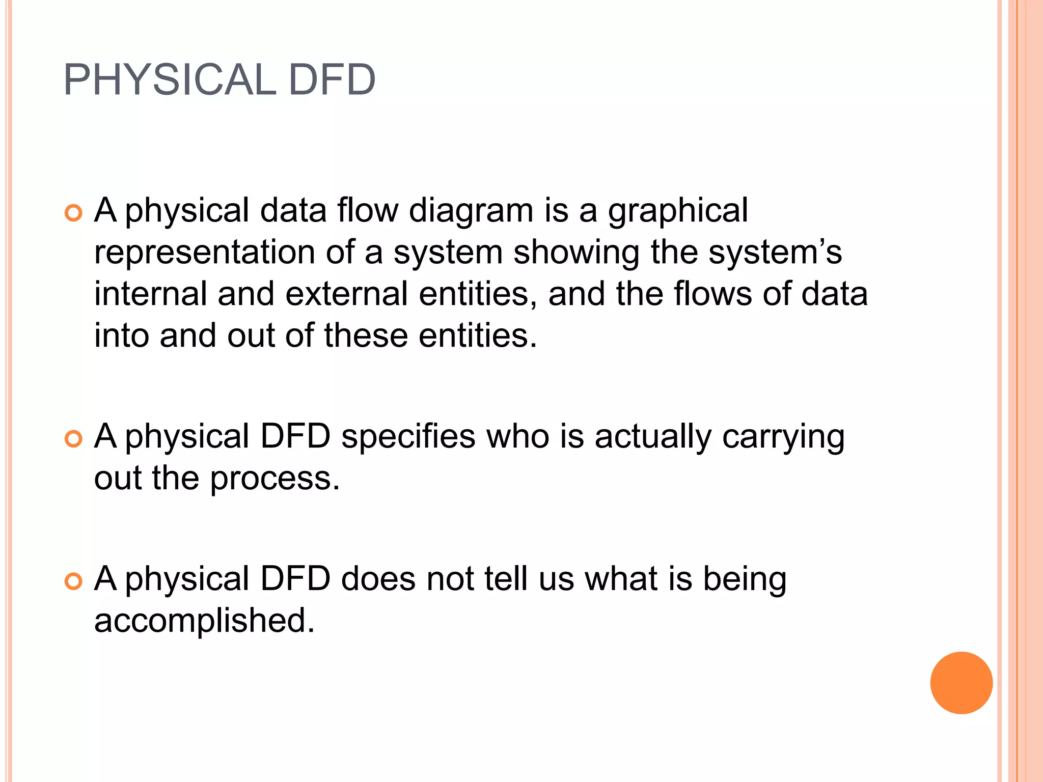 PHYSICAL DFD

   A physical data flow diagram is a graphical
    representation of a system showing the system’s
    internal and external entities, and the flows of data
    into and out of these entities.

   A physical DFD specifies who is actually carrying
    out the process.

   A physical DFD does not tell us what is being
    accomplished.
 