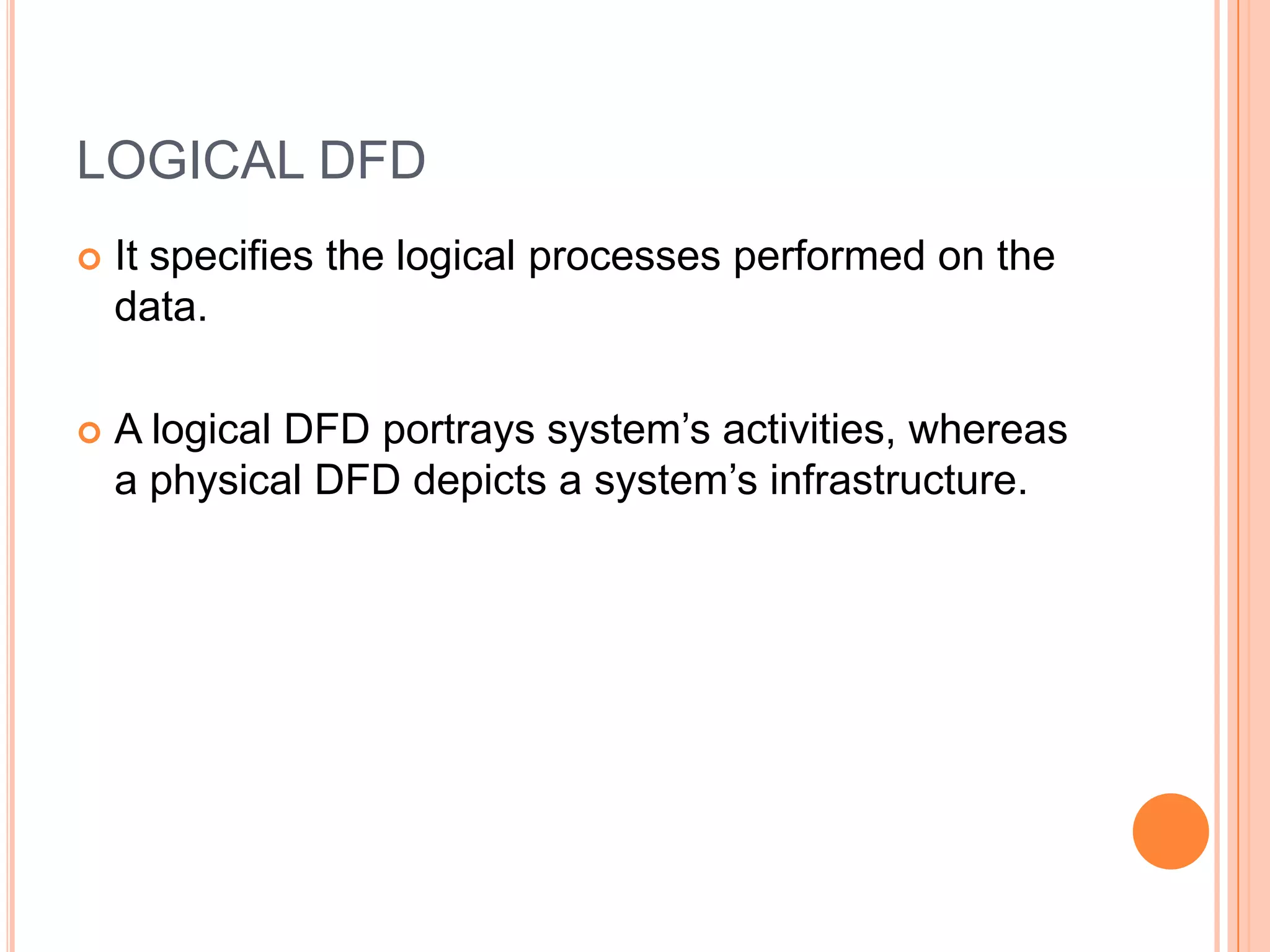 LOGICAL DFD
   It specifies the logical processes performed on the
    data.

   A logical DFD portrays system’s activities, whereas
    a physical DFD depicts a system’s infrastructure.
 