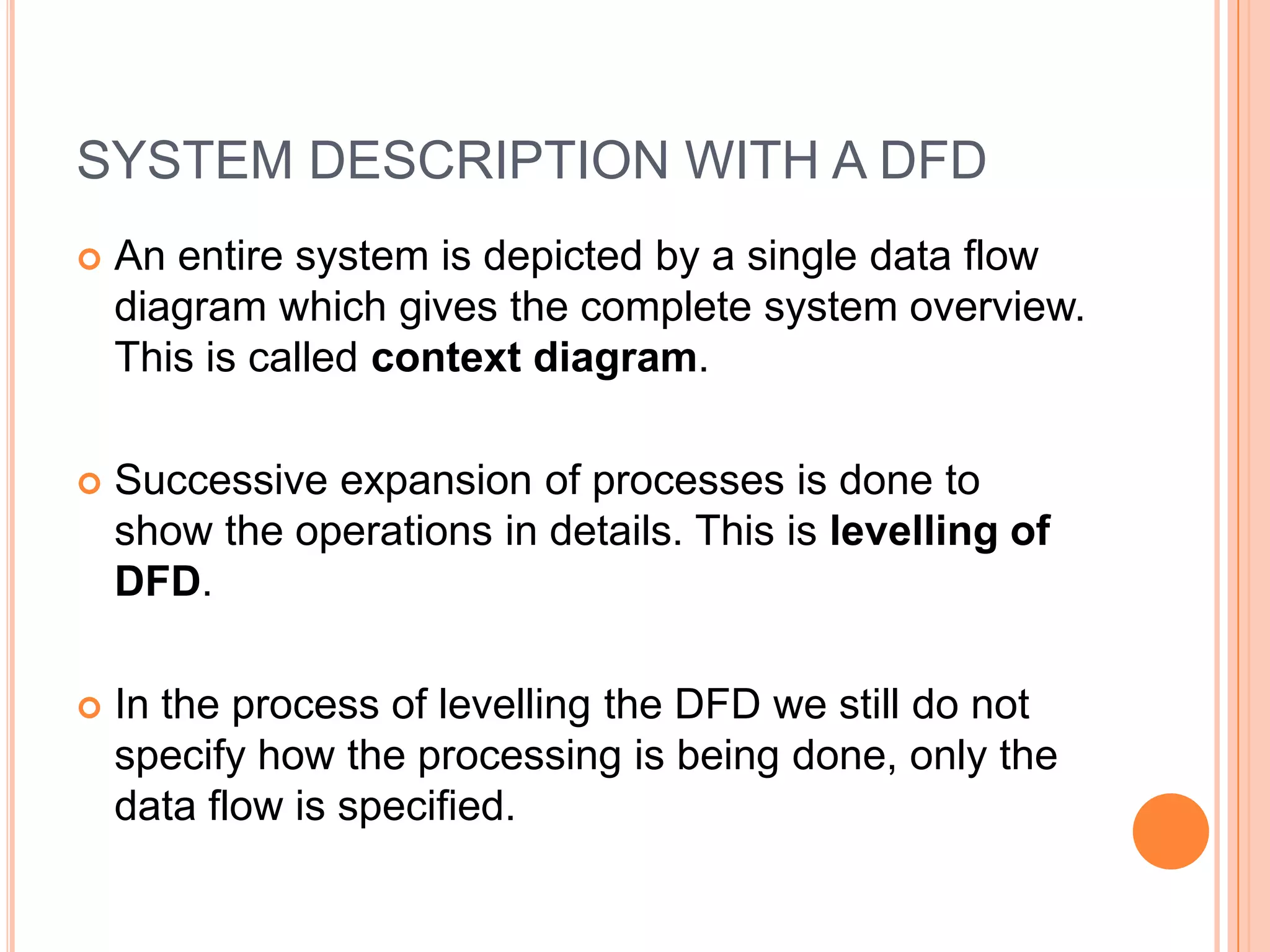 SYSTEM DESCRIPTION WITH A DFD
   An entire system is depicted by a single data flow
    diagram which gives the complete system overview.
    This is called context diagram.

   Successive expansion of processes is done to
    show the operations in details. This is levelling of
    DFD.

   In the process of levelling the DFD we still do not
    specify how the processing is being done, only the
    data flow is specified.
 