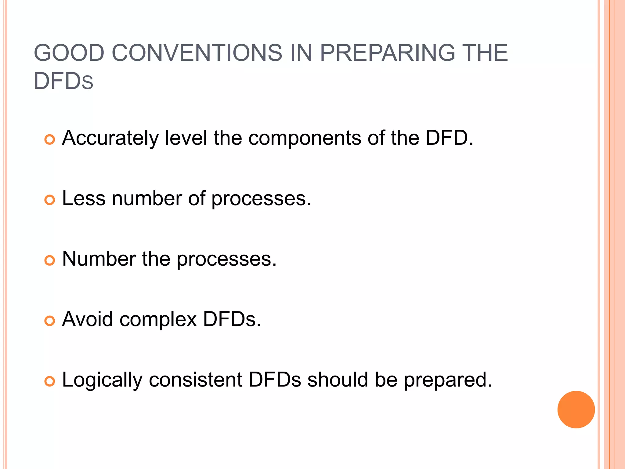 GOOD CONVENTIONS IN PREPARING THE
DFDS

   Accurately level the components of the DFD.

   Less number of processes.

   Number the processes.

   Avoid complex DFDs.

   Logically consistent DFDs should be prepared.
 
