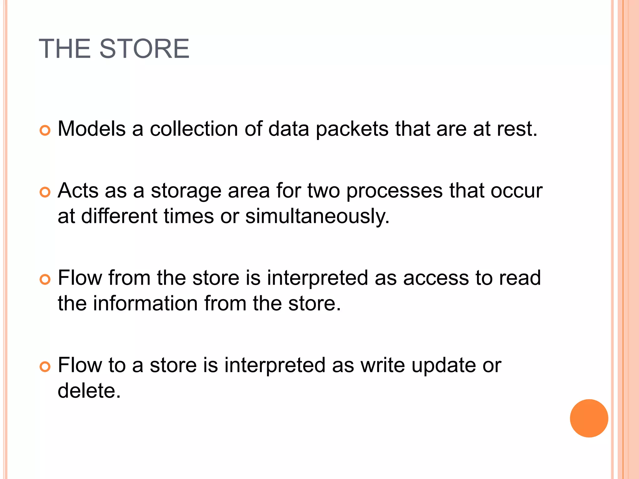 THE STORE

   Models a collection of data packets that are at rest.

   Acts as a storage area for two processes that occur
    at different times or simultaneously.

   Flow from the store is interpreted as access to read
    the information from the store.

   Flow to a store is interpreted as write update or
    delete.
 
