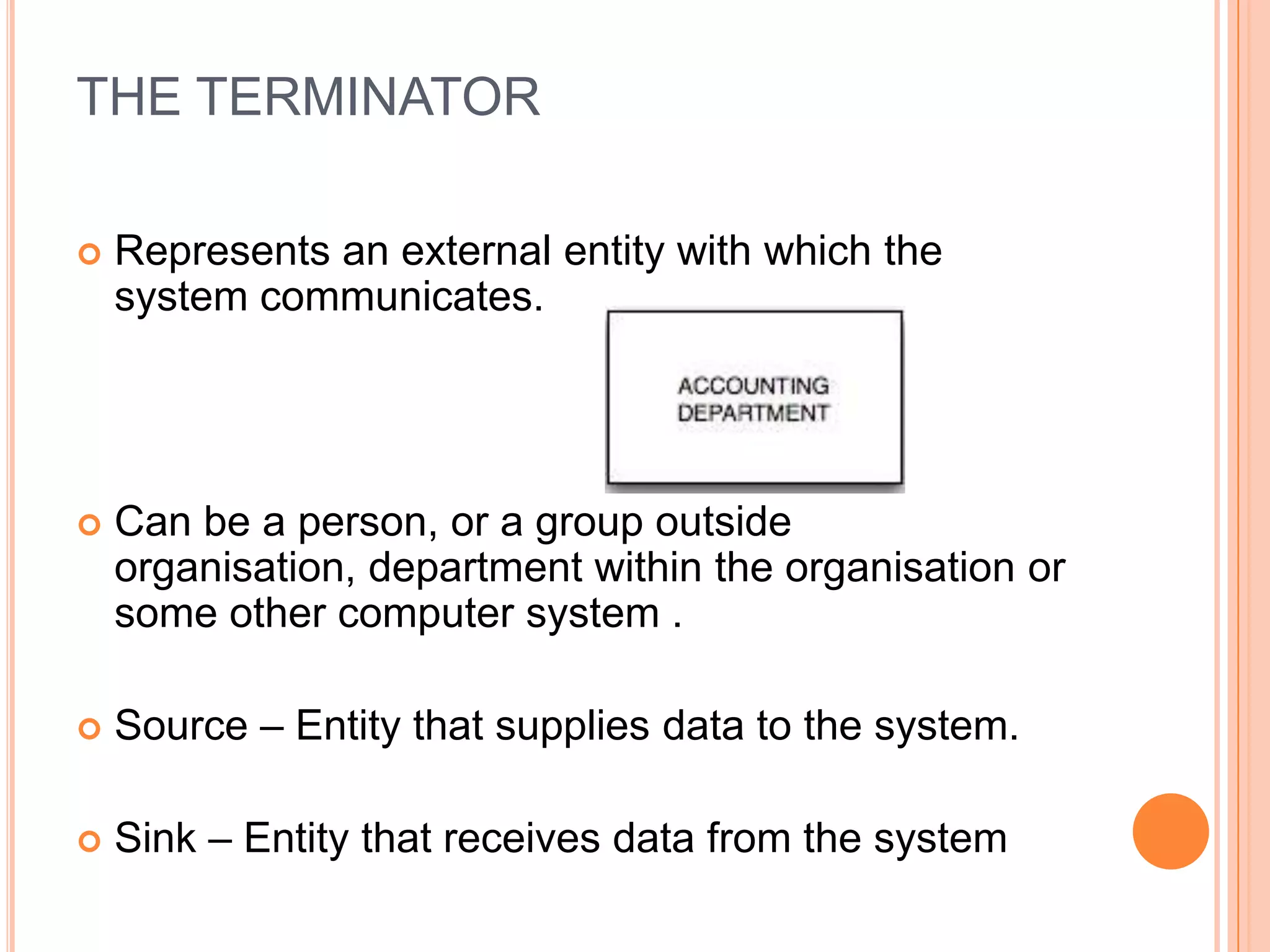 THE TERMINATOR

   Represents an external entity with which the
    system communicates.




   Can be a person, or a group outside
    organisation, department within the organisation or
    some other computer system .

   Source – Entity that supplies data to the system.

   Sink – Entity that receives data from the system
 